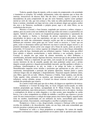 Todavia, quando chega de repente, ceifa os canais da compreensão e da serenidade
e traumatiza os corações. Na verdade, intimamente, todos nós supomos que os bons são
imortais, insuscetíveis do decesso fatal. São tão úteis e indispensáveis a ponto de nos
descuidarmos da justa compreensão de que são seres humanos, sujeitos como qualquer
mortal ao ciclo da vida, que tem começo e fim, tanto na cabra pachorrenta que passa as
horas a ruminar, simulando um tique nervoso, como no pássaro alegre que gorjeia, senhor
dos ares e da Natureza, escolhendo o próprio pouso, aqui e ali, entre flores, ou na
exuberância das árvores.
Morrera o Coronel, o bom homem, respeitado por escravos e nobres, crianças e
adultos, pois era assim como um símbolo do ideal que todos nós temos e se personifica em
alguém. Admiti-lo entre os mortos era insuportável porque representava o apeamento do
carro das alegrias e ilusões, a frustração da perene expectativa de amor, menos
encontradiço na época a que nos reportamos, em que os corações padeciam de aridez
profunda em razão das contrastantes situações sociais que não se escalonavam mas se
definiam por extremos: entre gente que era "coisa" como os escravos, e "coisa" que era
gente, como os desumanos nobres que fartavam sua mesa à custa do sangue escravo e, ao
primeiro destempero, faziam jorrar esse sangue sob a brasa do açoite, junto ao poste do
pelourinho. O Coronel era o vértice superior do triângulo com os dois braços distendidos
para os pólos da base, iluminada pela sua influência superior. Todavia, ainda que difícil
fosse admitir o infausto acontecimento e muito dolorosa a sua aceitação, morrera o
Coronel. A emoção dos que saíam da câmara mortuária, os olhos brilhantes e
sensibilizados, deixando marejar lágrimas discretas, mostravam que já não podiam duvidar
da realidade. Tinha-se a impressão de que todos, sem exceção de um sequer, guardavam
receios interiores do dia de amanhã, quando não mais poderiam contar com o arrimo
daquele coração generoso e daquela personalidade marcante, que lhes ganhara a afeição e a
confiança, transformando-se no pai, no irmão e no amigo de todos os instantes.
Desembarcados naquelas terras incultas e poeirentas que queimavam os pés, sob o sol
causticante, desrespeitando a proteção das próprias alpercatas, lutaram juntos e juntos
sofreram longos dias de adaptação e desprendimento. Nasceram naquele ambiente eleito,
seus filhos, agora três ao todo: Alberto, Francisco e Cidália. Tudo mudaria, sem dúvida.
Todas aquelas vidas, presentes ou ausentes, que mourejavam ao redor e sob a sua
influência, seriam afetadas, porque o Coronel era dessas criaturas inconfundíveis pela
raridade dos predicados que somava.
Se a morte é triste onde quer que ela se abata, ali chegava ao superlativo da tristeza.
Instalara-se o Coronel há longa data, no local. Chegara recém-casado, na então
modesta propriedade que herdara, acompanhado de D. Maria Cristina, fina dama da
sociedade paulistana, cujos dotes pessoais e virtudes renteavam com os do esposo. Aceitara
a contingência de deixar as rodas elegantes e os chás sociais, para mergulhar no sertão
bravio e ser a doce companheira na solidão de trabalho e sacrifício que esperava o jovem
casal. Os anos transcorreram e o relógio do tempo parara cinco lustros depois, naquela tarde
triste de outubro, transformada em um anfiteatro da morte, encruzilhada para muitos
destinos que seriam, forçosamente, constrangidos a escolher os próprios rumos.
Rompera-se o leme e a nau, desgovernada, começava a balouçar sobre as ondas
revoltas da realidade e do desconhecido, tendo, em seu bojo, toda uma comunidade que
teria de encontrar o próprio porto de ancoradouro.
Partiram-se as velas e a força propulsora se extinguira. Os ventos do mundo,
conquanto continuassem a soprar, aguardariam novos panos onde se apoiarem para impelir

 