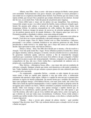 - Alberto, meu filho, - disse, a custo - não tema as ameaças do Barão; vamos pensar
com serenidade. Solucionaremos essa grave situação, sem quebrar os nossos princípios e
sem render-nos às exigências descabidas desse homem. Essa história que ele contou é uma
injúria sórdida, que tem por fim o propósito que sempre alimentou de nos destruir. Juvenal
não fez isso, eu sei muito bem. Tudo não passa de um pretexto para vingança.
Estava difícil para o moço sair do pânico em que mergulhara. Sua existência,
transcorrida sempre na paz e na ordem natural da família, nunca conhecera situação igual.
Jamais lhe passara pela cabeça o advento de uma situação como essa. Sentiu uma
insegurança infinita. As palavras ameaçadoras do velho maldoso lhe impôs um terror
inconcebível. Sentiu-se incapaz de pensar, de mover-se, de articular qualquer palavra. A
voz da genitora parecia provir de grande distância, e lhe chegava quase que sem nexo.
Permanecera pálido e chumbado à cadeira, como uma estátua de pedra.
- Vamos, meu filho, - disse a genitora - recomponha-se e pensemos com calma na
situação. Você deve ser o nosso sustentáculo e não pode entregar-se a essa prostração.
O jovem reagiu. Fitou D. Maria Cristina com os olhos lacrimosos e indecisos,
procurando o seu arrimo e tentando fortalecer-se nas palavras generosas da mãe. Sousa
percebia-lhe o medo terrível e viu, desde logo, que o moço não estava em condições de
decidir. Quis aproximar-se dele, mas Salvius obstou-o.
- Deixe-o, Sousa, - disse. Seu filho deve decidir por si mesmo, a fim de resolver a
situação. Você não pode tomar-lhe o lugar. Nossa influência poderia levantar-lhe o ânimo
por alguns instantes, todavia, entregue a si mesmo, teria de consultar de novo a consciência.
Se quisermos realmente ajudar, cabe-nos orarmos a fim de transmitir-lhe energias
espirituais que o sustentem. Lembre-se do nosso livre arbítrio e de que a ninguém o Senhor
estende provas para as quais não esteja preparado. Ademais, conquanto nos caiba ajudar os
companheiros de luta, não nos é lícito roubar-lhes a oportunidade de andarem com os
próprios pés e escolherem os próprios caminhos.
- Mas, Salvius, - obtemperou Sousa, aflito, - esse moço não está em condições de
enfrentar a situação. Qualquer solução que tentar, será desastrosa se não puder comandar a
luta. Tenho fundados receios de que estamos a poucos passos de uma catástrofe para toda
essa gente sob a sua tutela.
- Eu compreendo, - respondeu Salvius - contudo, se cada viajante de um navio
tentar tomar o leme ao capitão para imprimir a rota que achar certa, a embarcação
certamente não aportará a lugar algum. Alberto é o capitão de uma nau que se prepara para
enfrentar os rigores de intensa tempestade. Da mesma forma que o armador não entrega o
barco para qualquer marujo, a Providência Divina, com mais justa razão, não coloca seus
filhos sob a tutela de espíritos despreparados. Como o capitão consulta as próprias cartas de
navegação para conduzir seu barco, Alberto consultará as próprias reminiscências para se
decidir. Onde você enxerga o moço, deve apenas enxergar o espírito imortal que, de
experiências em experiências, ajuntou grandes recursos. Alberto não sabe apenas o que
você lhe ensinou, sabe tudo o que já viveu; também não agirá, talvez, como você agiria, já
que é distinto de você por todas essas circunstâncias. Confiemos. Nosso irmão achará o
caminho que melhor atenda o bem comum, mesmo porque, a esta altura, a solução pacífica
é quase impossível.
- Mamãe, - disse o jovem após emergir do pânico interior - qual caminho
tomamos? Que devemos fazer? Não vejo nenhuma abertura para a situação terrível em que
o Barão nos jogou!

 