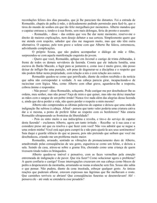 recordações felizes dos dias passados, que já lhe pareciam tão distantes. Foi a entrada de
Romualdo, chapéu de palha à mão, e delicadamente pedindo permissão para fazê-lo, que o
tirou do mundo de sonhos em que tão feliz mergulhara por momentos. Alberto mandou que
o capataz entrasse e, tendo-o à sua frente, sem mais delongas, feriu de pronto o assunto:
- Romualdo, - disse - das ordens que vou lhe dar neste momento, reservo-me o
direito de maiores explicações, nem desejo debater a sua certeza. Simplesmente quero que
me atenda com respeito, sabedor que elas me magoam muito, mas que não têm outra
alternativa. O capataz, pelo tom grave e solene com que Alberto lhe falava, estremeceu,
adivinhando complicações.
O próprio Sousa, que não pudera acompanhar o diálogo de mãe e filho,
surpreendeu-se com aquela manifestação esquisita do jovem.
- Quero que você, Romualdo, aplique em Juvenal o castigo de trinta chibatadas, à
frente de todos os demais servidores da fazenda. Consta que ele induziu Ismália, uma
escrava do Barão Macedo, a fugir para se juntarem e, como isso é muito grave, não posso
deixar de infligir-lhe uma punição, sob pena de degenerar-se a disciplina e o respeito que
não podem faltar nesta propriedade, com relação a nós e com relação aos outros.
Romualdo quedou-se como que petrificado, diante da ordem recebida e da notícia
que sabia não corresponder à verdade. A sua cabeça parecia girar, incapacitando-o de
raciocinar com lógica. Mas, como Alberto com olhar grave, aguardava-lhe a resposta,
cobrou ânimo e respondeu:
- Não posso! - disse Romualdo, soluçante. Pode castigar-me por desobedecer-lhe as
ordens, meu senhor, mas não posso! Faça de mim o que quiser, mas não me deixe manchar
as mãos com o sangue de um pobre irmão! Nunca tive nada além das alegrias dessa fazenda
e, ainda que deva perder a vida, não quero perder o respeito a mim mesmo!
Alberto não compreendeu as últimas palavras do capataz e deixou que uma onda de
indignação lhe subisse à cabeça. Afinal - pensou que tanto valor poderia uma criatura cativa
dar a si mesma, a ponto de preferir faltar ao respeito com os benfeitores? Não estaria
Romualdo ultrapassando as fronteiras da liberalidade?
- Pois eu sinto muito a sua indisciplina e revolta, e tiro-o do serviço de capataz
desta fazenda! - exclamou Alberto, agora um tanto irritado. - Recolha- se à sua casa e se
considere preso até que eu resolva o que fazer com você! Não vou admitir que se negue a
uma ordem minha! Você está aqui para cumpri-la e não para ajustá-la aos seus sentimentos!
Saia daqui e guarde silêncio do que se passou, pois não pretendo que saibam que você me
desobedeceu, criando-me um problema muito maior.
Romualdo, arrasado, sentindo as vibrações do pronunciamento duro de Alberto,
amedrontado pelas conseqüências de seu gesto, esgueirou-se como um felino, e deixou a
sala. Saindo da casa, atirou-se sobre a grama fria, chorando como uma criança de quem
tivessem tirado todos os brinquedos.
Alberto quedou-se imóvel e pensativo, com as faces vermelhas pela emoção
entremeada de indignação e de pavor. Que iria fazer? Como solucionar agora o problema?
A quem confiaria o castigo? Essas interrogações cruzavam em sua cabeça como blocos de
pedra a despencarem da montanha, arrastando-se numa avalanche sem fim. Sousa não sabia
o que pensar. Não pudera, diante da cena inusitada, esboçar qualquer gesto. As únicas
reações que puderam aflorar, estavam expressas nas lágrimas que lhe molhavam o rosto.
Que caminhos terríveis se abriam! Que conseqüências funestas se desenrolavam! Ah! pensava ele - até onde se estenderia esse pesadelo?

 