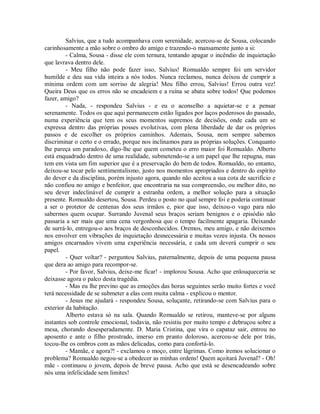 Salvius, que a tudo acompanhava com serenidade, acercou-se de Sousa, colocando
carinhosamente a mão sobre o ombro do amigo e trazendo-o mansamente junto a si:
- Calma, Sousa - disse ele com ternura, tentando apagar o incêndio de inquietação
que lavrava dentro dele.
- Meu filho não pode fazer isso, Salvius! Romualdo sempre foi um servidor
humilde e deu sua vida inteira a nós todos. Nunca reclamou, nunca deixou de cumprir a
mínima ordem com um sorriso de alegria! Meu filho errou, Salvius! Errou outra vez!
Queira Deus que os erros não se encadeiem e a ruína se abata sobre todos! Que podemos
fazer, amigo?
- Nada, - respondeu Salvius - e eu o aconselho a aquietar-se e a pensar
serenamente. Todos os que aqui permanecem estão ligados por laços poderosos do passado,
numa experiência que tem os seus momentos supremos de decisões, onde cada um se
expressa dentro das próprias posses evolutivas, com plena liberdade de dar os próprios
passos e de escolher os próprios caminhos. Ademais, Sousa, nem sempre sabemos
discriminar o certo e o errado, porque nos inclinamos para as próprias soluções. Conquanto
lhe pareça um paradoxo, digo-lhe que quem cometeu o erro maior foi Romualdo. Alberto
está enquadrado dentro de uma realidade, submetendo-se a um papel que lhe repugna, mas
tem em vista um fim superior que é a preservação do bem de todos. Romualdo, no entanto,
deixou-se tocar pelo sentimentalismo, justo nos momentos apropriados e dentro do espírito
do dever e da disciplina, porém injusto agora, quando não aceitou a sua cota de sacrifício e
não confiou no amigo e benfeitor, que encontraria na sua compreensão, ou melhor dito, no
seu dever indeclinável de cumprir a estranha ordem, a melhor solução para a situação
presente. Romualdo desertou, Sousa. Perdeu o posto no qual sempre foi e poderia continuar
a ser o protetor de centenas dos seus irmãos e, pior que isso, deixou-o vago para não
sabermos quem ocupar. Surrando Juvenal seus braços seriam benignos e o episódio não
passaria a ser mais que uma cena vergonhosa que o tempo facilmente apagaria. Deixando
de surrá-lo, entregou-o aos braços de desconhecidos. Oremos, meu amigo, e não deixemos
nos envolver em vibrações de inquietação desnecessária e muitas vezes injusta. Os nossos
amigos encarnados vivem uma experiência necessária, e cada um deverá cumprir o seu
papel.
- Quer voltar? - perguntou Salvius, paternalmente, depois de uma pequena pausa
que dera ao amigo para recompor-se.
- Por favor, Salvius, deixe-me ficar! - implorou Sousa. Acho que enlouqueceria se
deixasse agora o palco desta tragédia.
- Mas eu lhe previno que as emoções das horas seguintes serão muito fortes e você
terá necessidade de se submeter a elas com muita calma - explicou o mentor.
- Jesus me ajudará - respondeu Sousa, soluçante, retirando-se com Salvius para o
exterior da habitação.
Alberto estava só na sala. Quando Romualdo se retirou, manteve-se por alguns
instantes sob controle emocional, todavia, não resistiu por muito tempo e debruçou sobre a
mesa, chorando desesperadamente. D. Maria Cristina, que vira o capataz sair, entrou no
aposento e ante o filho prostrado, imerso em pranto doloroso, acercou-se dele por trás,
tocou-lhe os ombros com as mãos delicadas, como para confortá-lo.
- Mamãe, e agora?! - exclamou o moço, entre lágrimas. Como iremos solucionar o
problema? Romualdo negou-se a obedecer as minhas ordens! Quem açoitará Juvenal? - Oh!
mãe - continuou o jovem, depois de breve pausa. Acho que está se desencadeando sobre
nós uma infelicidade sem limites!

 