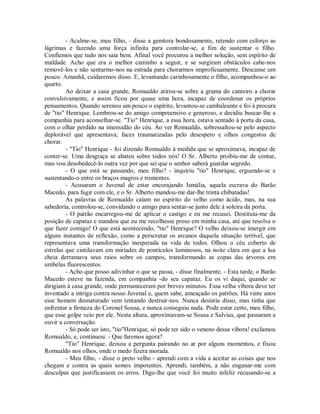 - Acalme-se, meu filho, - disse a genitora bondosamente, retendo com esforço as
lágrimas e fazendo uma força infinita para controlar-se, a fim de sustentar o filho.
Confiemos que tudo nos saia bem. Afinal você procurou a melhor solução, sem espírito de
maldade. Acho que era o melhor caminho a seguir, e se surgiram obstáculos cabe-nos
removê-los e não sentarmo-nos na estrada para chorarmos improficuamente. Descanse um
pouco. Amanhã, cuidaremos disso. E, levantando carinhosamente o filho, acompanhou-o ao
quarto.
Ao deixar a casa grande, Romualdo atirou-se sobre a grama do canteiro a chorar
convulsivamente, e assim ficou por quase uma hora, incapaz de coordenar os próprios
pensamentos. Quando serenou um pouco o espírito, levantou-se cambaleante e foi à procura
de "tio" Henrique. Lembrou-se do amigo compreensivo e generoso, e decidiu buscar-lhe a
companhia para aconselhar-se. "Tio" Henrique, a essa hora, estava sentado à porta da casa,
com o olhar perdido na imensidão do céu. Ao ver Romualdo, sobressaltou-se pelo aspecto
deplorável que apresentava; faces traumatizadas pelo desespero e olhos congestos de
chorar.
- "Tio" Henrique - foi dizendo Romualdo à medida que se aproximava, incapaz de
conter-se. Uma desgraça se abateu sobre todos nós! O Sr. Alberto proibiu-me de contar,
mas vou desobedecê-lo outra vez por que sei que o senhor saberá guardar segredo.
- O que está se passando, meu filho? - inquiriu "tio" Henrique, erguendo-se e
sustentando-o entre os braços magros e trementes.
- Acusaram o Juvenal de estar encorajando Ismália, aquela escrava do Barão
Macedo, para fugir com ele, e o Sr. Alberto mandou-me dar-lhe trinta chibatadas!
As palavras de Romualdo caíam no espírito do velho como ácido, mas, na sua
sabedoria, controlou-se, convidando o amigo para sentar-se junto dele à soleira da porta.
- O patrão encarregou-me de aplicar o castigo e eu me recusei. Destituiu-me da
posição de capataz e mandou que eu me recolhesse preso em minha casa, até que resolva o
que fazer comigo! O que está acontecendo, "tio" Henrique? O velho deixou-se imergir em
alguns instantes de reflexão, como a perscrutar os arcanos daquela situação terrível, que
representava uma transformação inesperada na vida de todos. Olhou o céu coberto de
estrelas que cintilavam em miríades de pontículos luminosos, na noite clara em que a lua
cheia derramava seus raios sobre os campos, transformando as copas das árvores em
umbelas fluorescentes.
- Acho que posso adivinhar o que se passa, - disse finalmente. - Esta tarde, o Barão
Macedo esteve na fazenda, em companhia -do seu capataz. Eu os vi daqui, quando se
dirigiam à casa grande, onde permaneceram por breves minutos. Essa velha víbora deve ter
inventado a intriga contra nosso Juvenal e, quem sabe, ameaçado os patrões. Há vinte anos
esse homem desnaturado vem tentando destruir-nos. Nunca desistiu disso, mas tinha que
enfrentar a firmeza do Coronel Sousa, e nunca conseguiu nada. Pode estar certo, meu filho,
que esse golpe veio por ele. Nesta altura, aproximavam-se Sousa e Salvius, que passaram a
ouvir a conversação.
- Só pode ser isto, "tio"Henrique, só pode ter sido o veneno dessa víbora! exclamou
Romualdo, e, continuou: - Que faremos agora?
"Tio" Henrique, deixou a pergunta pairando no ar por alguns momentos, e fixou
Romualdo nos olhos, onde o medo fizera morada.
- Meu filho, - disse o preto velho - aprendi com a vida a aceitar as coisas que nos
chegam e contra as quais somos impotentes. Aprendi, também, a não enganar-me com
desculpas que justificassem os erros. Digo-lhe que você foi muito infeliz recusando-se a

 
