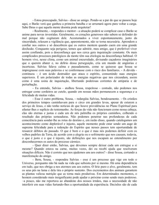 - Estou preocupado, Salvius - disse ao amigo. Pondo-se a par do que se passou hoje
aqui, o Barão verá que ganhou a primeira batalha e se arrumará agora para voltar a carga.
Sabe Deus o que aquela mente doentia pode arquitetar!
- Realmente, - respondeu o mentor - a situação poderá se complicar caso o Barão se
anime para novas investidas. Geralmente, os corações generosos não sabem se defender do
mal porque não cogitaram dele. Acostumados a viver espontaneamente, junto da
sinceridade, relaxam a vigilância que, aparentemente, não se torna necessária. Aprendem a
confiar nos outros e só descobrem que os outros mentem quando caem em uma grande
desilusão. Conquanto seja perigoso, temos que admitir, meu amigo, que é preferível viver
assim confiando, pois a desconfiança que nos cerca gera inquietação constante. Os mais
complicados processos patológicos da mente têm sua etiologia na desconfiança habitual. O
homem vive, nesse clima, como um animal encurralado, divisando caçadores imaginários
que o querem abater e, no delírio dessa perseguição, cria um mundo de angústias e
incertezas. Salvius falava calma e pausadamente, como se quisesse que Sousa se
impregnasse com suas palavras e se conformasse com o risco dos familiares. - A dúvida continuou - é um ácido destruidor que ataca o espírito, consumindo suas energias
superiores. É um polarizador de todas as energias negativas que nos circundam, assim
como é uma usina de inquietação, libertando poderosas correntes de antipatia e de
perturbação.
- Eu entendo, Salvius - atalhou Sousa, respeitoso - contudo, não podemos nos
entregar como cordeiros ao cutelo, quando em nossas mãos permanecem a segurança e a
felicidade de muitas vidas.
- Esse é outro problema, Sousa, - redargüiu Salvius, bondosamente. - Os cristãos
dos primeiros tempos caminhavam para o circo em grandes levas, apesar de estarem a
serviço de Jesus, e não tenho notícias de que houve providências no Plano Espiritual para
afastar-lhes o suplício do testemunho. As forças da vida não funcionam como nossa cabeça;
elas são eternas e justas e cada um de nós palmilha os próprios caminhos, colhendo o
resultado das próprias semeaduras. Não podemos penetrar nas profundezas de cada
consciência para sondar-lhe as rotas do destino e, em razão disso, quando catalogamos um
acontecimento como deplorável e injusto, aquele momento pode estar sendo um auge de
suprema felicidade para a redenção do Espírito que nesses passos tem oportunidade de
ressarcir débitos do passado. O que é bom e o que é mau nós podemos definir com os
velhos padrões da Terra, de acordo com a alegria ou o sofrimento que nos causam, todavia,
o que é justo e o que é injusto, são definições que nos escapam ao entendimento por
desconhecermos os autos do processo cármico.
- Quer dizer então, Salvius, que devemos sempre deixar cada um entregue a si
mesmo? Quando estava na carne, muitas vezes, dei ou recebi ajuda que resolveram
situações difíceis. Não é correto que nos ajudemos uns aos outros? - disse Sousa, cortando a
manifestação do amigo.
- Bem, Sousa, - respondeu Salvius - esse é um processo que vige em todo o
Universo, porquanto não há nada na vida que subsista por si mesmo. Há uma dependência
em tudo, que nos obriga a nos atermos uns aos outros. O lírio puro e alvo, geralmente, tem
os seus pés na lama e dela tira o próprio sustento. Dos excrementos dos animais garantem
as plantas valiosa nutrição que as torna mais produtivas. Em determinados momentos, o
homem considerado mais insignificante pode ajudar o próximo como sendo mais poderoso.
–a pouco, não me reportava ao abandono dos nossos irmãos, mas a necessidade de não
interferir em suas vidas furtando-lhes a oportunidade da experiência. Decisões são de cada

 