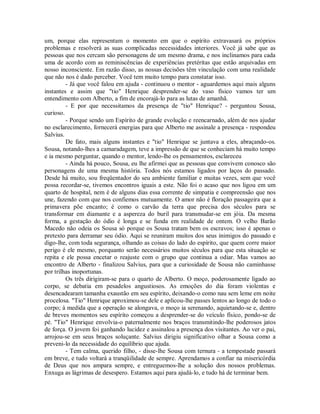 um, porque elas representam o momento em que o espírito extravasará os próprios
problemas e resolverá as suas complicadas necessidades interiores. Você já sabe que as
pessoas que nos cercam são personagens de um mesmo drama, e nos inclinamos para cada
uma de acordo com as reminiscências de experiências pretéritas que estão arquivadas em
nosso inconsciente. Em razão disso, as nossas decisões têm vinculação com uma realidade
que não nos é dado perceber. Você tem muito tempo para constatar isso.
- Já que você falou em ajuda - continuou o mentor - aguardemos aqui mais alguns
instantes e assim que "tio" Henrique desprender-se do vaso físico vamos ter um
entendimento com Alberto, a fim de encorajá-lo para as lutas de amanhã.
- E por que necessitamos da presença de "tio" Henrique? - perguntou Sousa,
curioso.
- Porque sendo um Espírito de grande evolução e reencarnado, além de nos ajudar
no esclarecimento, fornecerá energias para que Alberto me assinale a presença - respondeu
Salvius.
De fato, mais alguns instantes e "tio" Henrique se juntava a eles, abraçando-os.
Sousa, notando-lhes a camaradagem, teve a impressão de que se conheciam há muito tempo
e ia mesmo perguntar, quando o mentor, lendo-lhe os pensamentos, esclareceu
- Ainda há pouco, Sousa, eu lhe afirmei que as pessoas que convivem conosco são
personagens de uma mesma história. Todos nós estamos ligados por laços do passado.
Desde há muito, sou freqüentador do seu ambiente familiar e muitas vezes, sem que você
possa recordar-se, tivemos encontros iguais a este. Não foi o acaso que nos ligou em um
quarto de hospital, nem é de alguns dias essa corrente de simpatia e compreensão que nos
une, fazendo com que nos confiemos mutuamente. O amor não é floração passageira que a
primavera põe encanto; é como o carvão da terra que precisa dos séculos para se
transformar em diamante e a aspereza do buril para transmudar-se em jóia. Da mesma
forma, a gestação do ódio é longa e se funda em realidade de ontem. O velho Barão
Macedo não odeia os Sousa só porque os Sousa tratam bem os escravos; isso é apenas o
pretexto para derramar seu ódio. Aqui se reuniram muitos dos seus inimigos do passado e
digo-lhe, com toda segurança, olhando as coisas do lado do espírito, que quem corre maior
perigo é ele mesmo, porquanto serão necessários muitos séculos para que esta situação se
repita e ele possa encetar o reajuste com o grupo que continua a odiar. Mas vamos ao
encontro de Alberto - finalizou Salvius, para que a curiosidade de Sousa não caminhasse
por trilhas inoportunas.
Os três dirigiram-se para o quarto de Alberto. O moço, poderosamente ligado ao
corpo, se debatia em pesadelos angustiosos. As emoções do dia foram violentas e
desencadearam tamanha exaustão em seu espírito, deixando-o como nau sem leme em noite
procelosa. "Tio" Henrique aproximou-se dele e aplicou-lhe passes lentos ao longo de todo o
corpo; à medida que a operação se alongava, o moço ia serenando, aquietando-se e, dentro
de breves momentos seu espírito começou a desprender-se do veículo físico, pondo-se de
pé. "Tio" Henrique envolvia-o paternalmente nos braços transmitindo-lhe poderosos jatos
de força. O jovem foi ganhando lucidez e assinalou a presença dos visitantes. Ao ver o pai,
arrojou-se em seus braços soluçante. Salvius dirigiu significativo olhar a Sousa como a
preveni-lo da necessidade do equilíbrio que ajuda.
- Tem calma, querido filho, - disse-lhe Sousa com ternura - a tempestade passará
em breve, e tudo voltará a tranqüilidade de sempre. Aprendamos a confiar na misericórdia
de Deus que nos ampara sempre, e entreguemos-lhe a solução dos nossos problemas.
Enxuga as lágrimas de desespero. Estamos aqui para ajudá-lo, e tudo há de terminar bem.

 