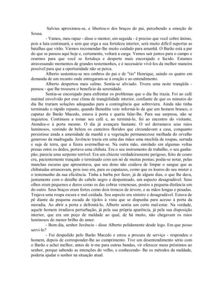 Salvius aproximou-se, e libertou-o dos braços do pai, percebendo a emoção de
Sousa.
- Vamos, meu rapaz - disse o mentor, em seguida - é preciso que você cobre ânimo,
pois a luta continuará, e sem que erga a sua fortaleza interior, será muito difícil suportar as
batalhas que virão. Viemos recomendar-lhe muito cuidado para amanhã. O Barão está a par
do que se passou aqui hoje e, certamente, voltará a carga. Vamos sair juntos para o campo e
orarmos para que você se fortaleça e desperte mais encorajado e lúcido. Estamos
atravessando momentos de grandes testemunhos, e é necessário vivê-los da melhor maneira
possível para que a oportunidade não se perca.
Alberto sustentou-se nos ombros do pai e de "tio" Henrique, saindo os quatro em
demanda de um recanto onde entregaram-se à oração e ao entendimento.
Alberto despertou mais calmo. Sentia-se aliviado. Tivera uma noite tranqüila pensou - que lhe trouxera o benefício da serenidade.
Sentia-se encorajado para enfrentar os problemas que o dia lhe trazia. Foi ao café
matinal envolvido por esse clima de tranqüilidade interior, confiante de que os minutos do
dia lhe trariam soluções adequadas para a contingência que sobreviera. Ainda não tinha
terminado o rápido repasto, quando Benedita veio informá-lo de que um homem branco, o
capataz do Barão Macedo, estava à porta e queria falar-lhe. Para sua surpresa, não se
inquietou. Continuou a tomar seu café e, ao terminá-lo, foi ao encontro do visitante.
Atendeu-o à porta mesmo. O dia já avançara bastante. O sol derramava seus raios
luminosos, vestindo de beleza os canteiros floridos que circundavam a casa, conquanto
persistisse ainda a amenidade da manhã e a vegetação permanecesse molhada do orvalho
generoso da madrugada. Juvêncio trazia em uma das mãos uma mochila de roupas, surrada
e suja de terra, que a fizera avermelhar-se. Na outra mão, enrolado em algumas voltas
presas entre os dedos, portava uma chibata. Era o seu instrumento de trabalho, o seu ganhapão; parecia uma serpente terrível. Era um chicote verdadeiramente perigoso, feito de couro
cru, pacientemente trançado e terminado com um nó de muitas pontas; podia-se notar, pelas
manchas escuras que apresentava, que seu dono não cuidava de limpar o sangue que as
chibatadas arrancavam, pois isso era, para os capatazes, como que os louros do seu mister e
o testemunho da sua eficiência. Tinha a barba por fazer, já de alguns dias, o que lhe dava,
juntamente com o detalhe do cabelo negro e despenteado, um aspecto desagradável. Seus
olhos eram pequenos e duros como os das cobras venenosas, postos a pequena distância um
do outro. Seus braços eram fortes como dois troncos de árvore, e as mãos longas e pesadas.
Trajava uma roupa escura e mal cuidada. Seu aspecto era sinistro e desagradável. Estava de
pé diante da pequena escada de tijolos à vista que se dispunha para acesso à porta da
moradia. Ao abrir a porta e defrontá-lo, Alberto sentiu um certo mal-estar. Na verdade,
aquele homem irradiava perturbação, já pela sua própria aparência, já pela sua disposição
interior, que era um poço de maldade ao qual, de há muito, não chegavam os raios
luminosos do menor brilho do amor.
- Bom dia, senhor Juvêncio - disse Alberto polidamente desde logo. Em que posso
servi-lo?
- Fui despedido pelo Barão Macedo e estou a procura de serviço - respondeu o
homem, depois de corresponder-lhe ao cumprimento. Tive um desentendimento sério com
o Barão e achei melhor, antes de ir-me para outras bandas, vir oferecer meus préstimos ao
senhor, porque sabendo as intenções do velho, e conhecendo- lhe os métodos da maldade,
poderia ajudar o senhor na situação atual.

 