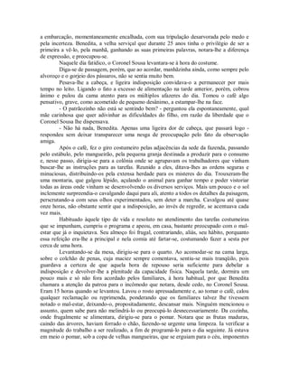 a embarcação, momentaneamente encalhada, com sua tripulação desarvorada pelo medo e
pela incerteza. Benedita, a velha serviçal que durante 25 anos tinha o privilégio de ser a
primeira a vê-lo, pela manhã, ganhando as suas primeiras palavras, notara-lhe a diferença
de expressão, e preocupou-se.
Naquele dia fatídico, o Coronel Sousa levantara-se à hora do costume.
Diga-se de passagem, porém, que ao acordar, manhãzinha ainda, como sempre pelo
alvoroço e o gorjeio dos pássaros, não se sentia muito bem.
Pesava-lhe a cabeça, e ligeira indisposição convidava-o a permanecer por mais
tempo no leito. Ligando o fato a excesso de alimentação na tarde anterior, porém, cobrou
ânimo e pulou da cama atento para os múltiplos afazeres do dia. Tomou o café algo
pensativo, grave, como acometido de pequeno desânimo, a estampar-lhe na face.
- O patrãozinho não está se sentindo bem? - perguntou ela espontaneamente, qual
mãe carinhosa que quer adivinhar as dificuldades do filho, em razão da liberdade que o
Coronel Sousa lhe dispensava.
- Não há nada, Benedita. Apenas uma ligeira dor de cabeça, que passará logo respondeu sem deixar transparecer uma nesga de preocupação pelo fato da observação
amiga.
Após o café, fez o giro costumeiro pelas adjacências da sede da fazenda, passando
pelo estábulo, pelo mangueirão, pela pequena granja destinada a produzir para o consumo
e, nesse passo, dirigia-se para a colônia onde se agrupavam os trabalhadores que vinham
buscar-lhe as instruções para as tarefas. Reunido a eles, ditava-lhes as ordens seguras e
minuciosas, distribuindo-os pela extensa herdade para os misteres do dia. Trouxeram-lhe
uma montaria, que galgou lépido, açulando o animal para ganhar tempo e poder vistoriar
todas as áreas onde vinham se desenvolvendo os diversos serviços. Mais um pouco e o sol
inclemente surpreendia-o cavalgando daqui para ali, atento a todos os detalhes da paisagem,
perscrutando-a com seus olhos experimentados, sem deter a marcha. Cavalgou até quase
onze horas, não obstante sentir que a indisposição, ao invés de regredir, se acentuava cada
vez mais.
Habituado àquele tipo de vida e resoluto no atendimento das tarefas costumeiras
que se impunham, cumpriu o programa e apeou, em casa, bastante preocupado com o malestar que já o inquietava. Seu almoço foi frugal, contrariando, aliás, seu hábito, porquanto
essa refeição era-lhe a principal e nela comia até fartar-se, costumando fazer a sesta por
cerca de uma hora.
Levantando-se da mesa, dirigiu-se para o quarto. Ao acomodar-se na cama larga,
sobre o colchão de penas, cuja maciez sempre comentava, sentiu-se mais tranqüilo, pois
guardava a certeza de que aquela hora de repouso seria suficiente para debelar a
indisposição e devolver-lhe a plenitude da capacidade física. Naquela tarde, dormira um
pouco mais e só não fora acordado pelos familiares, à hora habitual, por que Benedita
chamara a atenção da patroa para o incômodo que notara, desde cedo, no Coronel Sousa.
Eram 15 horas quando se levantou. Lavou o rosto apressadamente e, ao tomar o café, calou
qualquer reclamação ou reprimenda, ponderando que os familiares talvez lhe tivessem
notado o mal-estar, deixando-o, propositadamente, descansar mais. Ninguém mencionou o
assunto, quem sabe para não melindrá-lo ou preocupá-lo desnecessariamente. Da cozinha,
onde frugalmente se alimentara, dirigiu-se para o pomar. Notara que as frutas maduras,
caindo das árvores, haviam forrado o chão, fazendo-se urgente uma limpeza. Ia verificar a
magnitude do trabalho a ser realizado, a fim de programá-lo para o dia seguinte. Já estava
em meio o pomar, sob a copa de velhas mangueiras, que se erguiam para o céu, imponentes

 