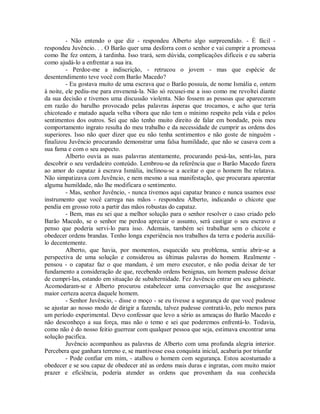 - Não entendo o que diz - respondeu Alberto algo surpreendido. - É fácil respondeu Juvêncio. . . O Barão quer uma desforra com o senhor e vai cumprir a promessa
como lhe fez ontem, à tardinha. Isso trará, sem dúvida, complicações difíceis e eu saberia
como ajudá-lo a enfrentar a sua ira.
- Perdoe-me a indiscrição, - retrucou o jovem - mas que espécie de
desentendimento teve você com Barão Macedo?
- Eu gostava muito de uma escrava que o Barão possuía, de nome Ismália e, ontem
à noite, ele pediu-me para envenená-la. Não só recusei-me a isso como me revoltei diante
da sua decisão e tivemos uma discussão violenta. Não fossem as pessoas que apareceram
em razão do barulho provocado pelas palavras ásperas que trocamos, e acho que teria
chicoteado e matado aquela velha víbora que não tem o mínimo respeito pela vida e pelos
sentimentos dos outros. Sei que não tenho muito direito de falar em bondade, pois meu
comportamento ingrato resulta do meu trabalho e da necessidade de cumprir as ordens dos
superiores. Isso não quer dizer que eu não tenha sentimentos e não goste de ninguém finalizou Juvêncio procurando demonstrar uma falsa humildade, que não se casava com a
sua fama e com o seu aspecto.
Alberto ouvia as suas palavras atentamente, procurando pesá-las, senti-las, para
descobrir o seu verdadeiro conteúdo. Lembrou-se da referência que o Barão Macedo fizera
ao amor do capataz à escrava Ismália, inclinou-se a aceitar o que o homem lhe relatava.
Não simpatizava com Juvêncio, e nem mesmo a sua manifestação, que procurara aparentar
alguma humildade, não lhe modificara o sentimento.
- Mas, senhor Juvêncio, - nunca tivemos aqui capataz branco e nunca usamos esse
instrumento que você carrega nas mãos - respondeu Alberto, indicando o chicote que
pendia em grosso roto a partir das mãos robustas do capataz.
- Bem, mas eu sei que a melhor solução para o senhor resolver o caso criado pelo
Barão Macedo, se o senhor me perdoa apreciar o assunto, será castigar o seu escravo e
penso que poderia servi-lo para isso. Ademais, também sei trabalhar sem o chicote e
obedecer ordens brandas. Tenho longa experiência nos trabalhos da terra e poderia auxiliálo decentemente.
Alberto, que havia, por momentos, esquecido seu problema, sentiu abrir-se a
perspectiva de uma solução e considerou as últimas palavras do homem. Realmente pensou - o capataz faz o que mandam, é um mero executor, e não podia deixar de ter
fundamento a consideração de que, recebendo ordens benignas, um homem pudesse deixar
de cumpri-las, estando em situação de subalternidade. Fez Juvêncio entrar em seu gabinete.
Acomodaram-se e Alberto procurou estabelecer uma conversação que lhe assegurasse
maior certeza acerca daquele homem.
- Senhor Juvêncio, - disse o moço - se eu tivesse a segurança de que você pudesse
se ajustar ao nosso modo de dirigir a fazenda, talvez pudesse contratá-lo, pelo menos para
um período experimental. Devo confessar que levo a sério as ameaças do Barão Macedo e
não desconheço a sua força, mas não o temo e sei que poderemos enfrentá-lo. Todavia,
como não é do nosso feitio guerrear com qualquer pessoa que seja, estimava encontrar uma
solução pacifica.
Juvêncio acompanhou as palavras de Alberto com uma profunda alegria interior.
Percebera que ganhara terreno e, se mantivesse essa conquista inicial, acabaria por triunfar
- Pode confiar em mim, - atalhou o homem com segurança. Estou acostumado a
obedecer e se sou capaz de obedecer até as ordens mais duras e ingratas, com muito maior
prazer e eficiência, poderia atender as ordens que provenham da sua conhecida

 