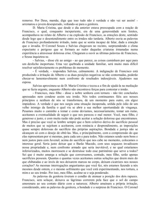 remorso. Por Deus, mamãe, diga que isso tudo não é verdade e não vai ser assim! arrematou o jovem desesperado, voltando-se para a genitora.
D. Maria Cristina, que desde o dia anterior estava preocupada com a reação de
Francisco, o qual, conquanto inexperiente, era de uma generosidade sem limites,
acompanhava no relato de Alberto e na explosão de Francisco, as emoções deste, sentindo
desde logo que o desentendimento entre os irmãos não tardaria. Alberto ouvia as palavras
de Francisco profundamente irritado, tanto que se sentia incapaz de falar, dada a emoção
que o invadia. O Coronel Souza e Salvius chegavam no recinto, surpreendendo o clima
expectante e perigoso que se formara ao redor daquelas criaturas irmanadas numa
experiência a atravessar dolorosa crise. Chegaram a ouvir as últimas palavras de Francisco,
e Sousa inquietou-se.
- Salvius, - disse ele ao amigo - ao que parece, as coisas caminham por aqui para
um desfecho inoportuno. Uma vez quebrada a unidade familiar, será muito mais difícil
resolver satisfatoriamente os problemas do momento.
- É verdade, - respondeu Salvius, calmamente. A indignação de Francisco está
produzindo a irritação de Alberto e as duas posições negativas se não contornadas, poderão
chocar-se lamentavelmente num confronto de resultados indesejáveis. Ajudemos sua
esposa.
Salvius aproximou-se de D. Maria Cristina e tocou-a a fim de ajudá-la na mediação
que se fazia urgente, enquanto Alberto não encontrava forças para contestar o irmão.
- Francisco, meu filho - disse a nobre senhora com ternura - não tire conclusões
apressadas nem condene assim seu irmão. Nós todos continuamos fiéis aos nossos
princípios e nenhum de nós se transformou, de um momento para outro, em algoz
impiedoso. A verdade é que nos surgiu uma situação inesperada, urdida pelo ódio de um
velho inimigo da família o qual viu se abrir a sua melhor oportunidade de vingança.
Pesamos muito o caminho a tomar e como devíamos, necessariamente, tomar um rumo,
aceitamos a eventualidade de seguir o que nos pareceu o mal menor. Você, meu filho, é
generoso e justo, e com muita razão não pode aceitar a solução dolorosa que encontramos.
Mas é preciso que você se lembre sempre que o bem coletivo deriva do sacrifício pessoal
de muitos que se sujeitam a aceitarem, com renúncia e desprendimento, as imposições
quase sempre dolorosas do sacrifício das próprias aspirações. Bondade e justiça não se
alcançam só com o desejo de obtê-las. Mas, e principalmente, com a compreensão do que
elas representam por si mesmas, para cada um e para todos. Não estamos sendo nem bons e
nem justos para com Juvenal; acima do sacrifício que nos cabe no momento, colocamos o
interesse geral. Seria justo deixar que o Barão Macedo, com seus sequazes invadissem
nossa propriedade e, num confronto armado que seria inevitável, e no qual estaríamos
inferiorizados, muitos morressem e se destruísse todo esse patrimônio que serve a todos?
Sei que é muito amarga a solução que conversamos, contudo, meu filho, serão apenas
sacrifícios pessoais. Quantas e quantas vezes aceitamos outras soluções que doem mais do
que chibatadas e ao invés de nos deixarem marcas no corpo, deixam cicatrizes nos nossos
corações? As mesmas interrogações angustiantes que você fez, nós estamos fazendo a nós
mesmos desde ontem, e o mesmo sofrimento que você está experimentando, nos tortura, a
mim e ao seu irmão. Por isso, meu filho, acalme-se e seja ponderado.
As palavras da genitora tiveram o condão de atenuar a posição dos dois rapazes.
Francisco, sem soluçar, deixava as lágrimas correrem pela face que o sol do campo
amorenara ao seu contato diário com a natureza; Alberto amainara a própria irritação,
considerando, ante as palavras da genitora, a bondade e a surpresa de Francisco. O Coronel

 