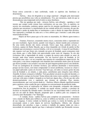 Sousa estava comovido e mais confortado, vendo os espíritos dos familiares se
desarmarem.
- Salvius, - disse ele dirigindo-se ao amigo espiritual - obrigado pela intervenção
precisa que possibilitou essa volta ao entendimento. Tive, por momentos, medo de que se
desencadeasse uma tempestade terrível entre os meus familiares.
- Não me agradeça por nada - retrucou Salvius, sem afetação - agradeça a você
mesmo que sempre soube semear bons sentimentos em sua casa. Nós, os espíritos, no
socorro aos encarnados, podemos apenas supri-los de energias equilibrantes, contudo, as
soluções que encontram e a manifestação da sua vontade advêm de si mesmos, do que são.
Não temos o poder de mudar-lhes os sentimentos e nem o direito de impor-lhes decisões.
Isso representa a realidade de cada um e o livre arbítrio que é inerente a cada alma pela
misericórdia de Deus.
Depois de breve pausa que se fez entre os encarnados, foi Alberto quem tomou a
palavra.
- Estamos, Francisco, assumindo muitos riscos, conscientes deles e sujeitando-nos
aos seus resultados. Agora mesmo, quando você chegava, chamei mamãe para comunicarlhe uma minha decisão não menos arriscada. Esteve aqui, hoje, pedindo serviço, o
Juvêncio, capataz do Barão Macedo, que se disse despedido em virtude do patrão ter-lhe
ordenado que envenenasse a escrava Ismália, e ele ter se recusado. A moça foi sacrificada e
não esqueça você que fomos nós, tentando um gesto de bondade, quem começamos todo
esse drama, que o velho Barão está aproveitando como meio de vingança. Se nós não
tivéssemos tido a ingenuidade de tentar a compra da escrava para atender ao amor de
Juvenal, nada disso estaria acontecendo. Por um louvável gesto de bondade, já foi
sacrificada uma vida e vai ser cometida uma injustiça de conseqüências imprevisíveis. De
outra parte, a raiz dessa complicação está chantada num sentimento muito justo de Juvenal
que deixou prender o seu coração a um amor do qual ninguém poderia prever este desfecho.
Vi-me na contingência de contratar Juvêncio, que sabemos desalmado e inconveniente,
porque um dos nossos, sem tentar compreender os nossos problemas, recusou-se a fazer o
seu papel aplicando a pena em Juvenal. Veja bem que, em todos os nossos gestos há uma
nota de bondade e, no entanto, a cada passo, caminhamos para situações mais difíceis.
Amanhã, Juvêncio começará a trabalhar. Terá que plantar um poste no pátio da fazenda e, à
noite, aplicará o castigo em Juvenal. Nestas alturas não temos outro caminho, e aconselho a
você que volte para a cidade e hospede-se no hotel por alguns dias, a fim de que não sofra
desnecessariamente com o espetáculo que teremos de enfrentar. Peço mesmo,
encarecidamente, que você retorne desde já. - finalizou Alberto olhando significativamente
para a genitora, como a pedir-lhe que o apoiasse no convencimento da partida do irmão.
Sousa ouvia as explicações de Alberto com desagrado, conquanto não pudesse
considerá-las fora de propósito. A verdade era aquela mesma, contudo, a presença de
Juvêncio na fazenda lhe infundia medo e duvidava da sua sinceridade tendo a certeza de
que era um ardil do Barão Macedo, preparado após a auditiva pelo seu comparsa da
conversa entre Romualdo e "tio" Henrique.
- É verdade, Sousa - atalhou Salvius para completar seu pensamento - Juvêncio
vem a mando do Barão para infiltrar-se, como se infiltrou na fazenda, e ser o instrumento
de sua vingança. A única verdade na história que contou é a morte de Ismália, que foi
envenenada ontem à noite depois de terríveis humilhações. Alberto, não obstante
desconfiado, não percebeu o jogo, e aceitou o trabalho do capataz tendo em vista a
necessidade de encontrar alguém que faça o indesejável trabalho que Romualdo recusou.

 