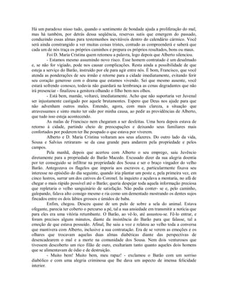 Há um paradoxo nisso tudo, quando o sentimento de bondade ajuda a proliferação do mal,
mas há também, por detrás dessa seqüência, reservas sutis que emergem do passado,
conduzindo essas almas para testemunhos inevitáveis dentro do calendário cármico. Você
será ainda constrangido a ver muitas coisas tristes, contudo as compreenderá e saberá que
cada um de nós traça os próprios caminhos e prepara os próprios resultados, bons ou maus.
Foi D. Maria Cristina quem retomou a palavra, logo depois que Alberto silenciou.
- Estamos mesmo assumindo novo risco. Esse homem contratado é um desalmado
e, se não for vigiado, pode nos causar complicações. Resta ainda a possibilidade de que
esteja a serviço do Barão, instruído por ele para agir entre nós. É bom, Francisco, que você
atenda as ponderações de seu irmão e retorne para a cidade imediatamente, evitando ferir
seu coração generoso com o drama que estamos vivendo. Sei que mesmo ausente, você
estará sofrendo conosco, todavia não guardará na lembrança as cenas degradantes que não
irá presenciar - finalizou a genitora olhando o filho bem nos olhos.
- Está bem, mamãe, voltarei, imediatamente. Acho que não suportaria ver Juvenal
ser injustamente castigado por aquele brutamontes. Espero que Deus nos ajude para que
não advenham outros males. Entendo, agora, com mais clareza, a situação que
atravessamos e sinto muito ter sido por minha causa, ao pedir as providências de Alberto,
que tudo isso esteja acontecendo.
As malas de Francisco nem chegaram a ser desfeitas. Uma hora depois estava de
retorno à cidade, partindo cheio de preocupações e deixando seus familiares mais
confortados por poderem ter lhe poupado o que estava por viverem.
Alberto e D. Maria Cristina voltaram aos seus afazeres. Do outro lado da vida,
Sousa e Salvius retiraram- se da casa grande para andarem pela propriedade e pelos
campos.
Pela manhã, depois que acertou com Alberto o seu emprego, saiu Juvêncio
diretamente para a propriedade do Barão Macedo. Excusado dizer da sua alegria doentia
por ter conseguido se infiltrar na propriedade dos Sousa e ser o braço vingador do velho
Barão. Antegozava os flagelos que imporia aos escravos e, particularmente fixava seu
interesse no episódio do dia seguinte, quando iria plantar um poste e, pela primeira vez, em
cinco lustros, surrar um dos cativos do Coronel. Ia inquieto e açulava a montaria, no afã de
chegar o mais rápido possível até o Barão; queria despejar toda aquela informação preciosa
que repletaria o velho sanguinário de satisfação. Não podia conter- se e, pelo caminho,
galopando, falava alto consigo mesmo e ria como um dementado mostrando os dentes sujos
fincados entre os dois lábios grossos e úmidos de baba.
Enfim, chegou. Desceu quase de um pulo de sobre a sela do animal. Estava
ofegante, parecia ter coberto o percurso a pé, tal a sua ansiedade em transmitir a notícia que
para eles era uma vitória retumbante. O Barão, ao vê-lo, até assustou-se. Fê-lo entrar, e
foram precisos alguns minutos, diante da insistência do Barão para que falasse, tal a
emoção de que estava possuído. Afinal, lhe saiu a voz e relatou ao velho toda a conversa
que mantivera com Alberto, inclusive a sua contratação. Era de se verem as emoções e os
olhares que trocavam aquelas duas almas diabéticas diante das perspectivas de
desencadearem o mal e a morte na comunidade dos Sousa. Nem dois venturosos que
tivessem descoberto um rico filão de ouro, exultariam tanto quanto aqueles dois homens
que se alimentavam de ódio e de destruição.
- Muito bem! Muito bem, meu rapaz! - exclamou o Barão com um sorriso
diabólico e com uma alegria criminosa que lhe dava um aspecto de imensa felicidade
interior.

 