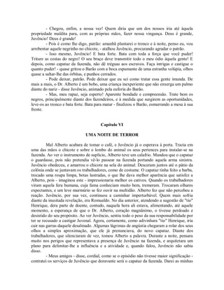 - Chegou, enfim, a nossa vez! Quem diria que um dos nossos iria até àquela
propriedade maldita para, com as próprias mãos, fazer nossa vingança. Deus é grande,
Juvêncio! Deus é grande!
- Pois é como lhe digo, patrão: amanhã plantarei o tronco e à noite, penso eu, vou
arrebentar aquele negrinho no chicote, - atalhou Juvêncio, procurando agradar o patrão.
- Isso mesmo, Juvêncio! E bata forte. Bata com toda a força que você puder!
Triture as costas do negro! O seu braço deve transmitir todo o meu ódio àquela gente! E
depois, como capataz da fazenda, não dê tréguas aos escravos. Faça intrigas e castigue o
quanto puder! - quase gritou o Barão com a boca espumante de uma estranha volúpia, olhos
quase a saltar-lhe das órbitas, e punhos cerrados.
- Pode deixar, patrão. Pode deixar que eu sei como tratar essa gente imunda. De
mais a mais, o Dr. Alberto é um bobo, uma criança inexperiente que não enxerga um palmo
diante do nariz - disse Juvêncio, animado pela euforia do Barão.
- Mas, meu rapaz, seja esperto! Aparente bondade e compreensão. Trate bem os
negros, principalmente diante dos fazendeiros, e à medida que surgirem as oportunidades,
leve-os ao tronco e bata forte. Bata para matar - finalizou o Barão, esmurrando a mesa à sua
frente.

Capítulo VI
UMA NOITE DE TERROR
Mal Alberto acabara de tomar o café, e Juvêncio já o esperava à porta. Trazia em
uma das mãos o chicote e sobre o lombo do animal os seus pertences para instalar-se na
fazenda. Ao ver o instrumento de suplício, Alberto teve um calafrio. Mandou que o capataz
o guardasse, pois não pretendia vê-lo passear na fazenda portando aquela arma sinistra.
Juvêncio obedeceu, e amarrou o chicote na sela do animal. Desceram juntos até o pátio da
colônia onde se juntavam os trabalhadores, como de costume. O capataz tinha feito a barba,
trocado uma roupa limpa, botas lustradas, o que lhe dava melhor aparência que satisfez a
Alberto, pois - imaginou este - impressionaria melhor os cativos. Quando os trabalhadores
viram aquela fera humana, cuja fama conheciam muito bem, tremeram. Trocaram olhares
expectantes, e um leve murmúrio se fez ouvir na multidão. Alberto fez que não percebeu a
reação. Juvêncio, por sua vez, continuou a caminhar imperturbável. Quem mais sofria
diante da inusitada revelação, era Romualdo. No dia anterior, atendendo a sugestão de "tio"
Henrique, dera parte de doente, contudo, naquela hora ali estava, alimentando, até aquele
momento, a esperança de que o Dr. Alberto, coração magnânimo, o tivesse perdoado e
desistido do seu propósito. Ao ver Juvêncio, sentiu todo o peso da sua responsabilidade por
ter se recusado a castigar Juvenal. Agora, certamente, como adivinhara "tio" Henrique, iria
cair nas garras daquele desalmado. Algumas lágrimas de angústia chegaram a rolar dos seus
olhos a simples aproximação, que ele já prenunciava, do novo capataz. Diante dos
trabalhadores, que silenciaram de vez, tomou Alberto a palavra. Durante a noite, pensara
muito nos perigos que representava a presença de Juvêncio na fazenda, e arquitetara um
plano para delimitar-lhe a influência e a atividade e, quando falou, Juvêncio não sabia
disso.
- Meus amigos - disse, cordial, como se o episódio não tivesse maior significação contratei os serviços de Juvêncio que doravante será o capataz da fazenda. Darei as minhas

 