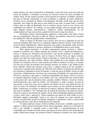 ordens diárias a ele, que as transmitirá ao Romualdo, o qual será assim como um chefe das
turmas de trabalho, e controlará os serviços nos diversos setores da nossa atividade nos
campos. Hoje, ele tão somente assistirá a nossa maneira de organizar o trabalho e passará o
dia aqui na fazenda conhecendo os nossos problemas e cuidando de outros quefazeres.
Juvêncio ouviu a preleção de Alberto, com desagrado. Percebeu, desde logo, que iria ficar
amarrado, sem campo de ação para os seus planos já que todo, ou quase todo, o controle
voltava para as mãos de Romualdo, mas se manteve sereno, como se isso tivesse sido
combinado com Alberto. Na verdade, o jovem patrão decidiu, antes de entregar tudo nas
mãos daquele homem, experimentá-lo, conhecê-lo melhor, principalmente no seu
comportamento de logo mais à noite, quando deveria tomar o lugar de carrasco.
Romualdo exultou. Silenciosamente, agradeceu a Deus poder estar ainda à frente
dos seus companheiros. Procurou os olhos de Alberto, que também o buscavam e trocaram
um significativo olhar de agradecimento e entendimento.
Todos os negros se aliviaram com a notícia, pois isso era a segurança de que não
teriam de trabalhar tendo atrás de si o corpulento capataz a bramir o chicote, como fazia nas
terras do Barão. Rapidamente, Alberto transmitiu suas ordens a Romualdo, tendo Juvêncio
ao lado, e aquele organizou as turmas e dispensou os trabalhadores para as suas tarefas.
Mais alguns momentos, e no pátio permaneciam apenas Juvêncio e Alberto.
Quando se acharam a sós, Alberto mandou que, durante o dia, o capataz providenciasse o
tronco e o fincasse ali, abstendo-se de mencionar o que deveria acontecer, à tardinha. Em
seguida, rumou para seu gabinete, onde se trancou. Juvêncio ficou por alguns instantes
parado, sem saber por onde começar. Sentia-se frustrado, e a cólera lhe invadira o ser. Seus
olhos chispavam, suas mãos tremiam. Afinal, subiu também até a casa grande, onde tinha
deixado sua montaria a fim de, como primeira providência, desfazer as malas e se instalar
em uma casa ao lado da principal, bem afastada, portanto, da colônia, e que Alberto já lhe
havia indicado. Depois que arrumou suas coisas, o capataz muniu-se de um machado e
rumou para a mata próxima, distante uns 500 metros da colônia e à margem do ribeirão que
por ali passava, banhando as terras da fazenda, e vindo das terras do Barão. Entrou no mato
e procurou, cuidadosamente, um tronco que se prestasse à finalidade. Era especialista nisso.
Em breve, encontrou o que queria e, em poucas machadadas, pôs abaixo a árvore. Cortou-o
no tamanho adequado e limpou-o com carinho. Feito isso, amarrou-lhe uma corda levando
a outra ponta até a sela da montaria onde a prendeu, também. Montou e arrastou o tronco,
pachorrentamente, até o pátio da colônia. Ali, desamarrou o lenho e pregou, em uma de
suas pontas, a mais fina e que seria a superior em relação a árvore, uma argola de ferro de
mais ou menos 10 centímetros de diâmetro que trouxera, em sua mochila, da fazenda do
Barão. Àquela hora, na colônia, só restavam as crianças e algumas velhas mulheres que não
iam mais ao trabalho, e "tio" Henrique que, da soleira de sua porta, lá na ponta do casario,
observava todos os movimentos do capataz. Ele já sabia da finalidade daquela providência,
e estava muito triste e apreensivo. Nunca imaginara que depois de tanto tempo de paz e
felicidade naquela comunidade, viesse a ver, antes de entregar seu corpo cansado aos
vermes, um pelourinho armado na fazenda. Imaginava o espetáculo, à noite, e estava desde
já, orando para que o mal não se transformasse em catástrofe.
No plano espiritual, Sousa e Salvius também observavam o trabalho asqueroso do
capataz e, embora quisesse dissimular, Sousa estava angustiado. Aquilo era a frustração de
todo o seu trabalho, a vergonha contra a qual lutara e o desmantelamento de uma
comunidade que formara com tanto amor e que agora, do outro lado da vida, podia apreciar
melhor. Quem estava alegre, era somente Juvêncio. Manejava o enxadio com vigor, abrindo

 