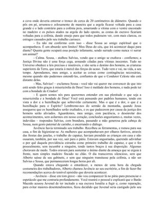 a cova onde deveria enterrar o tronco de cerca de 20 centímetros de diâmetro. Quando o
pôs em pé, arrumou-o zelosamente de maneira que a argola ficasse voltada para a casa
grande e o lado contrário para a colônia pois, amarrando a vítima com o ventre encostado
no madeiro e os pulsos atados na argola do lado oposto, as costas do escravo ficariam
voltadas para a colônia, dando ensejo para que todos pudessem ver, com mais clareza, os
estragos causados pelo seu trabalho carrasco.
- Eu não me conformo com isso - disse Sousa ao amigo espiritual que o
acompanhava. É um absurdo sem limites! Meu Deus do céu, que irá acontecer daqui para
diante? Quanta gente ocupará essa posição infamante, sendo surrado como nunca vi surrar
um animal?
- Calma. Sousa, - atalhou Salvius, vendo que o amigo se exaltava - confiemos; a
Justiça Divina não é uma força cega, armando ciladas para vítimas inocentes. Tudo no
Universo obedece a leis precisas e imutáveis, e não seria o destino dos homens, as criaturas
superiores da Terra, que estaria à mercê das forças do acaso. Tudo vem e vai, na vida, a seu
tempo. Aprendamos, meu amigo, a aceitar as coisas como contingências necessárias,
mesmo quando não pudermos entendê-las, confiantes de que o Condutor Celeste não está
distante delas.
- Mas, Salvius! – exclamou Sousa - você não vai querer me convencer de que isto
está sendo feito graças à misericórdia de Deus! Isso é maldade dos homens, e nada pode ter
com a bondade do Criador!
- E quem somos nós para querermos entender em sua plenitude o que seja a
misericórdia e a bondade de Deus! Você está pensando por padrões humanos, tendo em
vista a dor e a humilhação que sobrevirão certamente. Mas o que é a dor, o que é a
humilhação para o Espírito? Lembremo-nos do sermão da montanha, quando Jesus
assegurou que os humilhados serão exaltados, e os que padecerem por causa da justiça dos
homens serão aliviados. Aguardemos, meu amigo, com paciência, o desenrolar dos
acontecimentos, sem asilarmos em nosso coração, conclusões angustiantes e, muitas vezes,
indevidas – respondeu Salvius, com brandura, passando a mão generosa pela cabeça de
Sousa, num gesto paternal de carinho, e encerrando o diálogo.
Juvêncio havia terminado seu trabalho. Recolheu as ferramentas, e rumou para sua
casa, a fim de higienizar-se. As mulheres que acompanhavam por olhares furtivos, através
das frestas das janelas, o trabalho do capataz, haviam prendido as crianças em casa e não
ousaram, também, por sua vez, sair para o pátio. Estavam angustiadas, querendo adivinhar
o por quê daquela providência estranha como primeiro trabalho do capataz, e que o fez
pessoalmente, sem incumbir a ninguém, tendo tantos braços à sua disposição. Algumas
choravam de medo. Todos oravam para sustentar o ânimo diante da ameaça que se erguia à
frente, num simples madeiro fincado no chão. O dia transcorreu silencioso, sem que
Alberto saísse de seu gabinete, e sem que ninguém transitasse pela colônia, a não ser
Salvius e Sousa, que permaneceram longas horas por ali.
Quando estava chegando o entardecer, a menos de uma hora da chegada
costumeira dos trabalhadores, Alberto chamou Juvêncio ao seu escritório, a fim de fazer-lhe
recomendações acerca do temível episódio que deveria acontecer.
- Juvêncio - disse em tom grave - não vou comparecer lá no pátio para presenciar o
espetáculo que me contraria profundamente. Você reunirá o pessoal e explicará que o Barão
Macedo acusou Juvenal de ter incitado a sua escrava Ismália a fugir e, como reparação,
para evitar maiores desentendimentos, ficou decidido que Juvenal seria castigado pelo seu

 