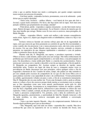 crime e que os patrões faziam isso muito a contragosto, por quanto sempre esperaram
nunca usarem esse processo de punição.
- Está bem, patrão - respondeu Juvêncio, prontamente, com ar de submissão – pode
deixar que eu explico direitinho.
- Outra coisa, Juvêncio, - atalhou Alberto - você baterá de leve para não ferir o
Juvenal, a quem muito estimamos. Por favor, não faça muito mal ao rapaz. Será mais uma
punição simbólica que propriamente um castigo, entende?
- Pode deixar, patrão - respondeu o capataz cinicamente - eu não farei muito mal ao
rapaz. Baterei devagar, mais para impressionar. Eu sei bramir o chicote de maneira que ele
faça mais barulho que estrago. Muitas vezes fiz isso com os escravos, meus protegidos, do
Barão Macedo.
- Ótimo, - respondeu Alberto - assim será melhor e não teremos conseqüências
muito sérias. Agora vá e, depois que chegarem todos os trabalhadores, reúna-os e faça o seu
trabalho.
Juvêncio retirou-se fazendo um enorme esforço para não rir da ingenuidade do
rapaz, certo que estava de que faria justamente ao contrário do que lhe fora recomendado e,
como o patrão não iria presenciar o ato e nunca presenciou outro, não teria como acusá-lo
de excesso. Em sua casa, Barão Macedo estava inquieto, nervoso, contando os minutos
passarem, na expectativa de que chegasse rapidamente o entardecer e com ele pudesse
colher os primeiros frutos da sua vingança.
Durante todo dia, D. Margarida, sua esposa, o percebera expectante e irritado.
Olhava as horas a cada instante, andava pela casa sem sossego. Não tinha conhecimento de
problemas que motivassem aquele comportamento e, em razão disso, a sua preocupação era
justa. Ela desconhecia a trama urdida pelo Barão e a marcha dos acontecimentos. Estava
ansiosa por conversar com o marido e descobrir a raiz da sua inquietação, a fim de ajudá-lo.
D. Margarida era companheira fiel. Aceitara sempre as decisões do marido, nunca
interferindo nelas. Tomava seu lugar (de dona de casa e, conquanto muitas vezes as
providências do Barão chocassem com seus princípios, calava qualquer crítica a fim de
resguardar a harmonia do lar). Casados há muito, tempo, não pudera ser mãe sentindo-se
por isso culpada pelos excessos do companheiro de vez que ele não tivera filhos com os
quais pudesse exercitar a sua capacidade de amar e de confraternizar. Viviam praticamente
na solidão, egoisticamente voltados um para o outro, a fim de se sustentarem mutuamente.
Mas D. Margarida não era uma mulher má. Tivera uma formação cristã e, pode-se afirmar,
nunca se voltara a favor dos escravos porque desde menina se acostumara com os castigos
que se lhes impunham como uma coisa natural, pacificamente aceita pela lei, pela
sociedade e pela religião. Acostumara-se ao temperamento violento do marido e quando,
sem lhe ferir a dignidade podia fazê-lo, influenciava-o para abrandar os efeitos das suas
explosões. Tinha o cuidado, contudo, de não pôr em risco a harmonia entre ambos. Amavao muito e procurava compreendê-lo. Foi, portanto, com a idéia de confortá-lo que D.
Margarida aguardou, pacientemente, a oportunidade de falar-lhe. Quando tomavam o chá
da tarde sozinhos, os dois, sentiu-se encorajada para entabular a conversação
delicadamente.
- Vejo-o um tanto inquieto Macedo - disse ela compreensivamente. Sobreveio na
fazenda algum problema grave que eu desconheça?
- Não, Margarida, aqui está tudo em ordem - respondeu-lhe o marido. Mas devo
confessar-lhe que estou na expectativa de ver se realizar na fazenda dos Sousa, uma

 
