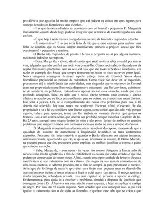 providência que aguardo há muito tempo e que vai colocar as coisas em seus lugares para
sossego de todos os fazendeiros seus vizinhos.
- E o que de extraordinário vai acontecer com os Sousa? - perguntou D. Margarida
mansamente, quanto desde logo pudesse imaginar que se tratava de assunto ligado aos seus
cativos.
- É que hoje à noite vai ser castigado um escravo da fazenda - respondeu o Barão.
- É inacreditável! E o que teria feito de tão grave esse escravo para quebrar uma
linha de conduta que os Sousa sempre mantiveram, embora o prejuízo social que lhes
ocasionasse? - perguntou a senhora.
O Barão não respondeu de pronto. Deixou a pergunta no ar por alguns instantes,
meditando indeciso na resposta.
- Bem, Margarida, - disse, afinal - antes que você venha a saber amanhã por outras
vias, julgando que não confiei em você, vou contar-lhe. Como você sabe, os fazendeiros da
região têm muitos problemas com os seus cativos, que são todos rebeldes e indolentes, em
razão do exemplo dos Sousa que sempre teimaram em tratar os seus escravos como igual.
Nunca ninguém conseguiu demover aquele cabeça dura do Coronel Sousa dessa
liberalidade prejudicial ao pessoal da redondeza. Como você não deve ter se esquecido,
procuramos até a interferência das autoridades, mas alegando que os escravos do Coronel
eram sua propriedade e este lhes podia dispensar o tratamento que lhe conviesse, eximiramse de interferir no problema, restando-nos apenas aceitar essa situação, ainda que com
profundo desagrado. Sabe, eu acho que o nosso direito termina onde começa o direito
alheio e se aquilo que eu faço cria problemas para os outros, eu avancei nos meus direitos.
Isso seria a justiça. Ora, se o comportamento dos Sousa cria problemas para nós, a lei
deveria não tolerá-lo. Por isso, nunca me conformei. Escravo, afinal, é escravo. Se são
propriedade e se a lei os considera sem direito algum, como coisas que são, não vejo porque
alguém, talvez para aparecer, teime em lhe atribuir os mesmos direitos que gozam os
brancos. Isso é um contra-senso que deveria ser proibido porque modifica o espírito da lei.
Há 25 anos, carrego essa mágoa dentro de mim e não posso deixar de atribuir os grandes
problemas que sempre tivemos com os nossos escravos senão ao mau exemplo dos Sousa.
D. Margarida acompanhava atentamente o raciocínio do esposo, temerosa de que a
qualidade do assunto lhe aumentasse a inquietação levando-o às suas costumeiras
explosões. Procurou não interrompê-lo e quando o Barão silenciou por alguns instantes,
continuou calada, aguardando que ele, se quisesse, retomasse o assunto. O Barão Macedo,
na pequena pausa que fez, procurava como explicar, ou melhor, justificar à esposa o plano
que colocou em ação.
- Sabe, Margarida, - continuou - às vezes nós somos obrigados a lançar mão de
recursos não muito agradáveis a fim de restabelecer as coisas que estão erradas e que não
podem ser consertadas de outro modo. Afinal, surgiu uma oportunidade de levar os Sousa a
modificarem o seu tratamento com os cativos. Um negro da sua senzala enamorou-se de
uma nossa escrava, e Alberto procurou-me a fim de comprá-la para presentear o escravo.
Achei que ele foi longe de mais, e aproveitei para forjar uma pequena mentira dizendo-lhe
que seu escravo incitou a nossa escrava a fugir e exigi que o castigasse. O moço aceitou a
minha imposição, achando-a sensata, mas seu capataz se recusou a aplicar o castigo.
Evidentemente, para ajudá-lo a resolver o problema, simulei a dispensa de Juvêncio que
conseguiu com o Dr. Alberto a sua contratação como capataz, e hoje vai aplicar o castigo
no negro. Por isso, me vê assim inquieto. Nem acredito que vou conseguir isso, o que virá
igualar o tratamento com o de todas as fazendas, e quebrar esse tabu que se criou e que

 