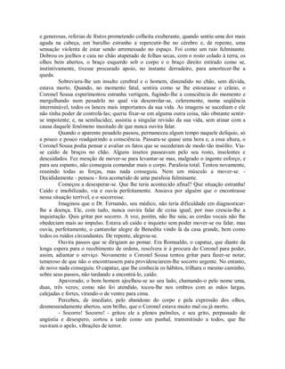 e generosas, referias de frutos prometendo colheita exuberante, quando sentiu uma dor mais
aguda na cabeça, um barulho estranho a repercutir-lhe no cérebro e, de repente, uma
sensação violenta de estar sendo arremessado no espaço. Foi como um raio fulminante.
Dobrou os joelhos e caiu no chão atapetado de folhas secas, com o rosto colado à terra, os
olhos bem abertos, o braço esquerdo sob o corpo e o braço direito estirado como se,
instintivamente, tivesse procurado apoio, no instante derradeiro, para amortecer-lhe a
queda.
Sobreviera-lhe um insulto cerebral e o homem, distendido no chão, sem dúvida,
estava morto. Quando, no momento fatal, sentira como se lhe estourasse o crânio, o
Coronel Sousa experimentou estranha vertigem, fugindo-lhe a consciência do momento e
mergulhando num pesadelo no qual via desenrolar-se, celeremente, numa seqüência
interminável, todos os lances mais importantes da sua vida. As imagens se sucediam e ele
não tinha poder de controlá-las; queria fixar-se em alguma outra coisa, não obstante sentirse impotente; e, na semilucidez, assistiu a singular revisão da sua vida, sem atinar com a
causa daquele fenômeno inusitado de que nunca ouvira falar.
Quando o aparente pesadelo passou, permaneceu algum tempo naquele delíquio, só
a pouco e pouco readquirindo a consciência. Passara-se quase uma hora e, a essa altura, o
Coronel Sousa podia pensar e avaliar os fatos que se sucederam de modo tão insólito. Viuse caído de bruços no chão. Alguns insetos passeavam pelo seu rosto, insolentes e
descuidados. Fez menção de mover-se para levantar-se mas, malgrado o ingente esforço, e
para seu espanto, não conseguia comandar mais o corpo. Paralisia total. Tentou novamente,
reunindo todas as forças, mas nada conseguiu. Nem um músculo a mover-se. Decididamente - pensou - fora acometido de uma paralisia fulminante.
Começou a desesperar-se. Que lhe teria acontecido afinal? Que situação estranha!
Caído e imobilizado, via e ouvia perfeitamente. Ansiava por alguém que o encontrasse
nessa situação terrível, e o socorresse.
Imaginou que o Dr. Fernando, seu médico, não teria dificuldade em diagnosticarlhe a doença. Ele, com tudo, nunca ouvira falar de coisa igual; por isso crescia-lhe a
inquietação. Quis gritar por socorro. A voz, porém, não lhe saía; as cordas vocais não lhe
obedeciam mais ao impulso. Estava ali caído e inquieto sem poder mover-se ou falar, mas
ouvia, perfeitamente, o cantarolar alegre de Benedita vindo lá da casa grande, bem como
todos os ruídos circundantes. De repente, alegrou-se.
Ouvira passos que se dirigiam ao pomar. Era Romualdo, o capataz, que diante da
longa espera para o recebimento de ordens, resolvera ir à procura do Coronel para poder,
assim, adiantar o serviço. Novamente o Coronel Sousa tentou gritar para fazer-se notar,
temeroso de que não o encontrassem para providenciarem-lhe socorro urgente. No entanto,
de novo nada conseguiu. O capataz, que lhe conhecia os hábitos, trilhara o mesmo caminho,
sobre seus passos, não tardando a encontrá-lo, caído.
Apavorado, o bom homem ajoelhou-se ao seu lado, chamando-o pelo nome uma,
duas, três vezes; como não foi atendido, tocou-lhe nos ombros com as mãos largas,
calejadas e fortes, virando-o de ventre para cima.
Percebeu, de imediato, pelo abandono do corpo e pela expressão dos olhos,
desmesuradamente abertos, sem brilho, que o Coronel estava muito mal ou já morto.
- Socorro! Socorro! - gritou ele a plenos pulmões, e seu grito, perpassado de
angústia e desespero, cortou a tarde como um punhal, transmitindo a todos, que lhe
ouviram o apelo, vibrações de terror.

 