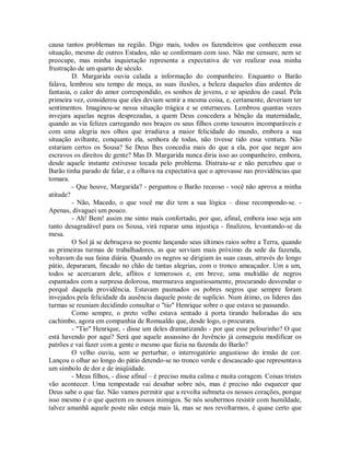 causa tantos problemas na região. Digo mais, todos os fazendeiros que conhecem essa
situação, mesmo de outros Estados, não se conformam com isso. Não me censure, nem se
preocupe, mas minha inquietação representa a expectativa de ver realizar essa minha
frustração de um quarto de século.
D. Margarida ouvia calada a informação do companheiro. Enquanto o Barão
falava, lembrou seu tempo de moça, as suas ilusões, a beleza daqueles dias ardentes de
fantasia, o calor do amor correspondido, os sonhos de jovens, e se apiedou do casal. Pela
primeira vez, considerou que eles deviam sentir a mesma coisa, e, certamente, deveriam ter
sentimentos. Imaginou-se nessa situação trágica e se enterneceu. Lembrou quantas vezes
invejara aquelas negras desprezadas, a quem Deus concedera a bênção da maternidade,
quando as via felizes carregando nos braços os seus filhos como tesouros incomparáveis e
com uma alegria nos olhos que irradiava a maior felicidade do mundo, embora a sua
situação aviltante, conquanto ela, senhora de todas, não tivesse tido essa ventura. Não
estariam certos os Sousa? Se Deus lhes concedia mais do que a ela, por que negar aos
escravos os direitos de gente? Mas D. Margarida nunca diria isso ao companheiro, embora,
desde aquele instante estivesse tocada pelo problema. Distraiu-se e não percebeu que o
Barão tinha parado de falar, e a olhava na expectativa que o aprovasse nas providências que
tomara.
- Que houve, Margarida? - perguntou o Barão receoso - você não aprova a minha
atitude?
- Não, Macedo, o que você me diz tem a sua lógica – disse recompondo-se. Apenas, divaguei um pouco.
- Ah! Bem! assim me sinto mais confortado, por que, afinal, embora isso seja um
tanto desagradável para os Sousa, virá reparar uma injustiça - finalizou, levantando-se da
mesa.
O Sol já se debruçava no poente lançando seus últimos raios sobre a Terra, quando
as primeiras turmas de trabalhadores, as que serviam mais próximo da sede da fazenda,
voltavam da sua faina diária. Quando os negros se dirigiam às suas casas, através do longo
pátio, depararam, fincado no chão de tantas alegrias, com o tronco ameaçador. Um a um,
todos se acercaram dele, aflitos e temerosos e, em breve, uma multidão de negros
espantados com a surpresa dolorosa, murmurava angustiosamente, procurando desvendar o
porquê daquela providência. Estavam pasmados os pobres negros que sempre foram
invejados pela felicidade da ausência daquele poste de suplício. Num átimo, os líderes das
turmas se reuniam decidindo consultar o "tio" Henrique sobre o que estava se passando.
Como sempre, o preto velho estava sentado à porta tirando baforadas do seu
cachimbo, agora em companhia de Romualdo que, desde logo, o procurara.
- "Tio" Henrique, - disse um deles dramatizando - por que esse pelourinho? O que
está havendo por aqui? Será que aquele assassino do Juvêncio já conseguiu modificar os
patrões e vai fazer com a gente o mesmo que fazia na fazenda do Barão?
O velho ouviu, sem se perturbar, o interrogatório angustioso do irmão de cor.
Lançou o olhar ao longo do pátio detendo-se no tronco verde e descascado que representava
um símbolo de dor e de iniqüidade.
- Meus filhos, - disse afinal – é preciso muita calma e muita coragem. Coisas tristes
vão acontecer. Uma tempestade vai desabar sobre nós, mas é preciso não esquecer que
Deus sabe o que faz. Não vamos permitir que a revolta submeta os nossos corações, porque
isso mesmo é o que querem os nossos inimigos. Se nós soubermos resistir com humildade,
talvez amanhã aquele poste não esteja mais lá, mas se nos revoltarmos, é quase certo que

 