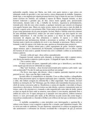 pelourinho erguido, temeu por Maria, sua irmã, com quem morava e que estava em
adiantado estado de gravidez e, por esse motivo, estava dispensada do trabalho. Imaginou,
desde logo, a sua angústia por aquela presença horrível, logo à frente de sua casa. O mesmo
temor ocorrera em Antônio, seu cunhado e esposo de Maria. Naquele instante, os dois
homens rodeavam a gestante que, de fato, estava muito agitada, pois, presenciando
furtivamente, durante todo o dia, o trabalho de Juvêncio, inquietou-se profundamente,
temendo pela vida dos seus entes amados, a qualquer momento que caíssem em desgraça
com aquele homem mau. Maria era muito jovem, menos de dois anos a mais da idade de
Juvenal, e aquele seria o seu primeiro filho. Eram justas as preocupações dos dois homens,
já que como parturiente ela era uma incógnita. Juvenal, Maria e Antônio eram três criaturas
de uma afinidade indescritível, unidos por um amor recíproco que dava àquele lar uma
unidade indissolúvel. A vida era-lhes um paraíso e as horas de lazer uma permuta
incessante de alegrias que lhes alimentava o espírito. O esposo e o irmão lhe
recomendavam que permanecesse deitada e procurasse se acalmar, e lhe garantiam que
ficariam junto à porta em condições de ouvir o seu chamado se precisasse. Maria sorriu e,
tomando a mão do esposo e do irmão nas suas, apertou-as fortemente para serená-los.
Juvenal e Antônio saíram para o pátio regurgitante de gente. Juvêncio esperou
alguns minutos, após o chamamento de Romualdo, acompanhando com os olhos a saída
dos homens de suas casas e, quando Juvenal saiu com o cunhado e ambos se acomodaram,
tomou a palavra:
- Juvenal, venha até aqui - disse calma e pausadamente.
Enquanto Juvenal, surpreso pelo chamado, se dirigia para onde o capataz estava,
este desceu da mureta e esperou-o junto ao poste. À chegada do rapaz, lhe ordenou:
- Tire a camisa, rapaz.
O moço recuou um passo, espantado pela ordem que o identificava, sem dúvida,
como aquele que deveria ser submetido ao castigo.
- Mas "seu" Juvêncio, - disse Juvenal emocionado pela surpresa e pelo medo - que
está acontecendo?! Eu não fiz nada que possa justificar um castigo!
- Por favor, meu rapaz, não discuta - disse o capataz, querendo imprimir um tom
paternal na voz - faça o que lhe digo e nada tema.
Juvenal olhou os companheiros ao derredor. Com os olhos úmidos e esbugalhados
como se lhes procurasse apoio ou alguma explicação para o episódio. Todos olhavam para
o chão, não tinham coragem de enfrentar-lhe o olhar angustiado. Num instante, Juvenal
lembrou as instruções de "tio" Henrique, que lhe tinham sido transmitidas há pouco por seu
chefe de turma e procurou calar-se. Desabotoou a camisa de algodão e movendo os braços
musculosos e desvestiu-a. Juvêncio tomou sua mão direita, e puxou-o mansamente junto ao
tronco, onde o fez encostar-se e, tomando a mão esquerda pelo outro lado do lenho, juntou
as duas na argola de ferro onde as amarrou, num relance e com mestria, apertando forte a
embira de couro cru. O rapaz entregou-se à operação sem uma palavra, embora tremesse
inteiro e o suor, provocado pelo medo, já lhe aflorasse na pele escura das costas largas e
musculosas umedecendo-a e fazendo-a brilhar com reflexos do luar que se derramava sobre
a fazenda.
A multidão acompanhou a cena aterradora com interrogações a queimar-lhe a
cabeça como brasas e com a angústia a apertar-lhe o coração, qual impiedosa torquês. Não
se ouvia um ruído no ambiente. Os que choravam, represavam os soluços na garganta para
não aumentarem o sofrimento de Juvenal, revelando-lhe o desespero de que já estavam

 