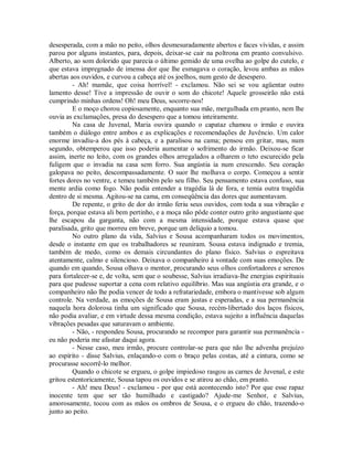 desesperada, com a mão no peito, olhos desmesuradamente abertos e faces vívidas, e assim
parou por alguns instantes, para, depois, deixar-se cair na poltrona em pranto convulsivo.
Alberto, ao som dolorido que parecia o último gemido de uma ovelha ao golpe do cutelo, e
que estava impregnado de imensa dor que lhe esmagava o coração, levou ambas as mãos
abertas aos ouvidos, e curvou a cabeça até os joelhos, num gesto de desespero.
- Ah! mamãe, que coisa horrível! - exclamou. Não sei se vou agüentar outro
lamento desse! Tive a impressão de ouvir o som do chicote! Aquele grosseirão não está
cumprindo minhas ordens! Oh! meu Deus, socorre-nos!
E o moço chorou copiosamente, enquanto sua mãe, mergulhada em pranto, nem lhe
ouvia as exclamações, presa do desespero que a tomou inteiramente.
Na casa de Juvenal, Maria ouvira quando o capataz chamou o irmão e ouvira
também o diálogo entre ambos e as explicações e recomendações de Juvêncio. Um calor
enorme invadiu-a dos pés à cabeça, e a paralisou na cama; pensou em gritar, mas, num
segundo, obtemperou que isso poderia aumentar o sofrimento do irmão. Deixou-se ficar
assim, inerte no leito, com os grandes olhos arregalados a olharem o teto escurecido pela
fuligem que o invadia na casa sem forro. Sua angústia ia num crescendo. Seu coração
galopava no peito, descompassadamente. O suor lhe molhava o corpo. Começou a sentir
fortes dores no ventre, e temeu também pelo seu filho. Seu pensamento estava confuso, sua
mente ardia como fogo. Não podia entender a tragédia lá de fora, e temia outra tragédia
dentro de si mesma. Agitou-se na cama, em conseqüência das dores que aumentavam.
De repente, o grito de dor do irmão feriu seus ouvidos, com toda a sua vibração e
força, porque estava ali bem pertinho, e a moça não pôde conter outro grito angustiante que
lhe escapou da garganta, não com a mesma intensidade, porque estava quase que
paralisada, grito que morreu em breve, porque um delíquio a tomou.
No outro plano da vida, Salvius e Sousa acompanharam todos os movimentos,
desde o instante em que os trabalhadores se reuniram. Sousa estava indignado e tremia,
também de medo, como os demais circundantes do plano físico. Salvius o espreitava
atentamente, calmo e silencioso. Deixava o companheiro à vontade com suas emoções. De
quando em quando, Sousa olhava o mentor, procurando seus olhos confortadores e serenos
para fortalecer-se e, de volta, sem que o soubesse, Salvius irradiava-lhe energias espirituais
para que pudesse suportar a cena com relativo equilíbrio. Mas sua angústia era grande, e o
companheiro não lhe podia vencer de todo a refratariedade, embora o mantivesse sob algum
controle. Na verdade, as emoções de Sousa eram justas e esperadas, e a sua permanência
naquela hora dolorosa tinha um significado que Sousa, recém-libertado dos laços físicos,
não podia avaliar, e em virtude dessa mesma condição, estava sujeito a influência daquelas
vibrações pesadas que saturavam o ambiente.
- Não, - respondeu Sousa, procurando se recompor para garantir sua permanência eu não poderia me afastar daqui agora.
- Nesse caso, meu irmão, procure controlar-se para que não lhe advenha prejuízo
ao espírito - disse Salvius, enlaçando-o com o braço pelas costas, até a cintura, como se
procurasse socorrê-lo melhor.
Quando o chicote se ergueu, o golpe impiedoso rasgou as carnes de Juvenal, e este
gritou estentoricamente, Sousa tapou os ouvidos e se atirou ao chão, em pranto.
- Ah! meu Deus! - exclamou - por que está acontecendo isto? Por que esse rapaz
inocente tem que ser tão humilhado e castigado? Ajude-me Senhor, e Salvius,
amorosamente, tocou com as mãos os ombros de Sousa, e o ergueu do chão, trazendo-o
junto ao peito.

 