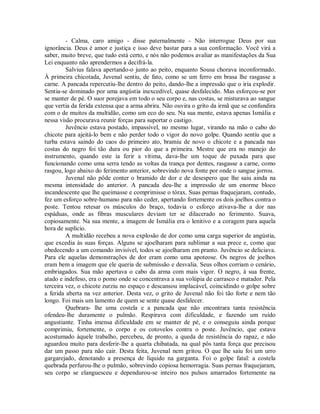 - Calma, caro amigo - disse paternalmente - Não interrogue Deus por sua
ignorância. Deus é amor e justiça e isso deve bastar para a sua conformação. Você virá a
saber, muito breve, que tudo está certo, e nós não podemos avaliar as manifestações da Sua
Lei enquanto não aprendermos a decifrá-la.
Salvius falava apertando-o junto ao peito, enquanto Sousa chorava inconformado.
À primeira chicotada, Juvenal sentiu, de fato, como se um ferro em brasa lhe rasgasse a
carne. A pancada repercutiu-lhe dentro do peito, dando-lhe a impressão que o iria explodir.
Sentia-se dominado por uma angústia inexcedível, quase desfalecido. Mas esforçou-se por
se manter de pé. O suor porejava em todo o seu corpo e, nas costas, se misturava ao sangue
que vertia da ferida extensa que a arma abrira. Não ouvira o grito da irmã que se confundira
com o de muitos da multidão, como um eco do seu. Na sua mente, estava apenas Ismália e
nessa visão procurava reunir forças para suportar o castigo.
Juvêncio estava postado, impassível, no mesmo lugar, virando na mão o cabo do
chicote para ajeitá-lo bem e não perder todo o vigor do novo golpe. Quando sentiu que a
turba estava saindo do caos do primeiro ato, bramiu de novo o chicote e a pancada nas
costas do negro foi tão dura ou pior do que a primeira. Mestre que era no manejo do
instrumento, quando este ia ferir a vítima, dava-lhe um toque de puxada para que
funcionando como uma serra tendo as voltas da trança por dentes, rasgasse a carne, como
rasgou, logo abaixo do ferimento anterior, sobrevindo nova fonte por onde o sangue jorrou.
Juvenal não pôde conter o bramido de dor e de desespero que lhe saiu ainda na
mesma intensidade do anterior. A pancada deu-lhe a impressão de um enorme bloco
incandescente que lhe queimasse e comprimisse o tórax. Suas pernas fraquejaram, contudo,
fez um esforço sobre-humano para não ceder, apertando fortemente os dois joelhos contra o
poste. Tentou retesar os músculos do braço, todavia o esforço ativava-lhe a dor nas
espáduas, onde as fibras musculares deviam ter se dilacerado no ferimento. Suava,
copiosamente. Na sua mente, a imagem de Ismália era o lenitivo e a coragem para aquela
hora de suplício.
A multidão recebeu a nova explosão de dor como uma carga superior de angústia,
que excedia às suas forças. Alguns se ajoelharam para sublimar a sua prece e, como que
obedecendo a um comando invisível, todos se ajoelharam em pranto. Juvêncio se deliciava.
Para ele aquelas demonstrações de dor eram como uma apoteose. Os negros de joelhos
eram bem a imagem que ele queria de submissão e desvalia. Seus olhos corriam o cenário,
embriagados. Sua mão apertava o cabo da arma com mais vigor. O negro, à sua frente,
atado e indefeso, era o pomo onde se concentrava a sua volúpia de carrasco e matador. Pela
terceira vez, o chicote zurziu no espaço e descansou implacável, coincidindo o golpe sobre
a ferida aberta na vez anterior. Desta vez, o grito de Juvenal não foi tão forte e nem tão
longo. Foi mais um lamento de quem se sente quase desfalecer.
Quebrara- lhe uma costela e a pancada que não encontrara tanta resistência
ofendeu-lhe duramente o pulmão. Respirava com dificuldade, e fazendo um ruído
angustiante. Tinha imensa dificuldade em se manter de pé, e o conseguiu ainda porque
comprimiu, fortemente, o corpo e os cotovelos contra o poste. Juvêncio, que estava
acostumado àquele trabalho, percebeu, de pronto, a queda de resistência do rapaz, e não
aguardou muito para desferir-lhe a quarta chibatada, na qual pôs tanta força que precisou
dar um passo para não cair. Desta feita, Juvenal nem gritou. O que lhe saiu foi um urro
gargarejado, denotando a presença de líquido na garganta. Foi o golpe fatal: a costela
quebrada perfurou-lhe o pulmão, sobrevindo copiosa hemorragia. Suas pernas fraquejaram,
seu corpo se elanguesceu e dependurou-se inteiro nos pulsos amarrados fortemente na

 