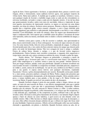 argola de ferro. Estava agonizante e Juvêncio, se apercebendo disso, passou a surrá-lo sem
tréguas, afoita e ritmicamente, numa cadência terrível; agora, sem qualquer resposta da
vítima inerte. Batia num cadáver. À medida que os golpes se sucediam, violentos e secos,
sem qualquer reação de Juvenal, a multidão reagia como se cada um dos circundantes os
estivesse recebendo, curvando o corpo a cada som do diapasão sinistro. A luz da lua cheia
que generosamente invadia o pátio com raios de suavidade, tinha-se a impressão de que,
com aqueles movimentos de repercussão emotiva, os negros se moviam em uma dança
macabra, em ritmo de soluços. Juvêncio estava possesso. Bramia o chicote, desesperado, e
quando deu o trigésimo golpe, estava exausto, ofegante, e com o braço dolorido pelo
esforço gigantesco que realizava a cada pancada, descarregando a sua fúria e a sua volúpia
assassina. Com dificuldade, em razão do cansaço, disse aos negros que desamarrassem o
rapaz e cuidassem dele. Sem esperar que a multidão saísse do pânico e inventasse de tomar
uma represália, saltou na mureta, enrolando entre os dedos o chicote embebido de sangue, e
correu.
Antônio correu para o poste, a fim de socorrer o cunhado, mas aproximando-se
dele, recuou aterrorizado como se fosse enlouquecer. As costas do rapaz estavam em carne
viva. Era uma imensa ferida, feita de cortes profundos, empastada de sangue. A cabeça de
Juvenal pendia para trás, e nos cantos da boca estavam marcas de sangue que descera pelo
peito, em razão da hemorragia interna. Não teve coragem de tocar o amigo e cunhado.
Estava de cabeça baixa, durante o castigo, e o que de Juvenal restou magoou-o
profundamente. Outros homens mais resolutos avançaram, e enquanto dois seguravam o
corpo inerte, para não cair, outros cortaram as embiras de couro, livrando o pulso do rapaz.
Nestas alturas, "tio" Henrique chegava ao pelourinho e constatou a morte do
amigo, pedindo que o levassem para casa e o envolvessem num lençol. Em lágrimas, o
preto velho empertigou-se e, resoluto, tomou o rumo da casa grande. Antônio deixou-se
ficar por longos minutos, parado, como que petrificado. Quando os homens invadiram sua
casa levando Juvenal e a multidão se comprimiu revoltada e desolada pela dor, empurrou-o
no roldão e, assim, entrou ele na habitação. Ao sair do caos, lembrou-se de Maria e correu
para o seu quarto. A esposa estava imóvel, sem qualquer movimento, respirando
fracamente. Chorou e gritou desesperadamente por socorro. Romualdo correu para atendêlo e, mais sereno, procurou analisar a situação de Maria. Pediu a alguns dos presentes que
sustentassem o companheiro desesperado, já tão duramente atingido. Abriu caminho entre o
povo, e rumou também para a casa grande, a fim de rogar a D. Maria Cristina que
socorresse Maria. O quadro era terrível: um cenário de dor e de desespero.
Quando Juvêncio chegou à porta da casa grande, calmo e alegre, deixou em um
canto, no meio de uma touceira de flores, o seu chicote ensangüentado, para que o patrão
não se impressionasse, e para que não o encontrassem facilmente. Anunciado, Alberto
mandou que ele entrasse. Na sala, estavam D. Maria Cristina e o filho. A nobre senhora,
completamente largada na poltrona, sofria imensamente, e os soluços que lhe escapavam, e
a mão delicada que, espalmada, se lhe comprimia no peito, refletiam toda a dor que lhe
invadia a alma. Ouviram os dois gritos lancinantes de Juvenal, o seu lamento frágil e depois
apenas o bater do chicote na carne indefesa, o qual ecoava na sala distante como um
estalido sinistro. Mãe e filho haviam se olhado alguns minutos, num auge de desespero, e
nos seus olhos aflitos trocaram desejos ardentes de que o silêncio do negro não fosse sinal
de uma fatalidade. Esperavam ansiosos. Alberto estivera debruçado sobre sua escrivaninha,
chorando e aguardando, em pânico, o desfecho. Quando Juvêncio entrou na sala, ele se

 
