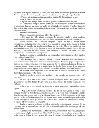 recompôs e se ergueu, limpando os olhos, mas sem poder dissimular o próprio sofrimento.
Ao ver o estado dos patrões, Juvêncio, aparentando tristeza e calma, foi logo dizendo:
- Pronto, patrão, já cumpri as suas ordens e dei as 30 chibatadas no negro.
Alberto fitou-o, duramente.
Adquiriu uma energia e uma resolução que não tivera até aquele instante.
- O senhor não cumpriu minhas ordens. Eu lhe mandei que não batesse com força
e, no entanto, Juvenal não suportou senão três chicotadas. Eu ouvi os 30 golpes daqui, tal
foi a violência do castigo que você lhe infligiu - disse Alberto colérico, mordendo os lábios,
enquanto falava.
O capataz estremeceu.
O moço readquirira energias, e falava duro e sério.
- Ele deve ter tido algum problema de coração, patrão - disse Juvêncio
manhosamente. Garanto-lhe que não bati com força, e seu desmaio foi mais de emoção.
Nesse instante, "tio" Henrique chegava. Depois de ver o amigo morto,
terrivelmente castigado, resolvera correr o risco da própria vida, e tentar chamar o chefe à
razão. Fora fiel servidor da família, conselheiro do pai e dos filhos, e o mentor de toda
aquela pobre gente. Não podia furtar-se a tentar pôr fim àquela violência que se iniciara.
Vencera a distância da casa orando, mas decidido a intervir em favor dos seus
companheiros, sem medir as conseqüências.
Juvêncio continuava protestando a sua benignidade e procurando envolver o patrão
com explicações melífluas.
"Tio" Henrique não se conteve. - Mentira, "doutor" Alberto - disse com firmeza Esse carrasco bateu em Juvenal com todas as suas energias. Ao quarto golpe, o rapaz estava
morto, e ele continuou batendo com fúria assassina. Vá ver a imensa chaga que deixou nas
costas do rapaz, e poderá avaliar o castigo que lhe impôs. Esse homem é um assassino
sanguinário - arrematou o preto velho, olhando Juvêncio nos olhos, num desafio ousado.
D. Maria Cristina ergueu-se lívida da poltrona, e Alberto enrubesceu de cólera,
diante da notícia que o velho trazia.
Juvêncio mediu a reação dos patrões, e fez menção de avançar sobre "tio"
Henrique.
- Cale a boca, bode velho - disse, explosivo, - ninguém pediu a sua opinião, e saiba
que escravos não têm direito de dar opiniões, e muito menos de invadir a casa dos seus
senhores!
Alberto abriu a gaveta da escrivaninha, e sacou uma arma, apontando-a para o
capataz.
- Pare aí, Juvêncio! - exclamou, resoluto - Se der um passo, mato-o. Junte os seus
trastes e desapareça desta fazenda, seu cão assassino! E se voltar para o seu patrão Macedo,
diga-lhe que não se meta mais com a vida dos Sousa e que, de hoje em diante, se ele tentar
qualquer coisa, sofrerá as conseqüências, porque agora temos um motivo para enfrentá-lo.
E suma-se depressa, antes que eu não me controle mais e não resista à tentativa de entregálo a esses infelizes para que se vinguem.
Juvêncio mordeu os lábios. A cólera atingia-lhe profundamente, no auge de sua
explosão, mas a arma voltada para si, estava sustentada pela mão resoluta que ele não
queria tentar.
A expectativa era tremenda. D. Maria Cristina, traumatizada pela cena, encontrava,
no entanto, satisfação na atitude do filho. "Tio" Henrique olhava Alberto enternecido por
vê-lo tomar a defesa de um escravo. O clima de tensão foi quebrado pela entrada de

 