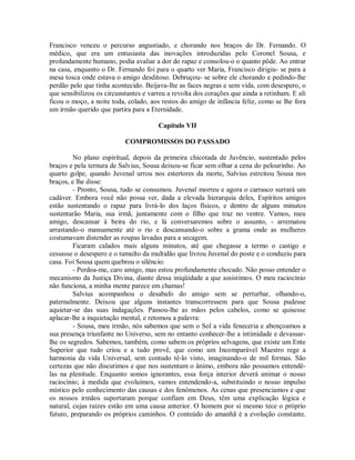 Francisco venceu o percurso angustiado, e chorando nos braços do Dr. Fernando. O
médico, que era um entusiasta das inovações introduzidas pelo Coronel Sousa, e
profundamente humano, podia avaliar a dor do rapaz e consolou-o o quanto pôde. Ao entrar
na casa, enquanto o Dr. Fernando foi para o quarto ver Maria, Francisco dirigiu- se para a
mesa tosca onde estava o amigo desditoso. Debruçou- se sobre ele chorando e pedindo-lhe
perdão pelo que tinha acontecido. Beijava-lhe as faces negras e sem vida, com desespero, o
que sensibilizou os circunstantes e varreu a revolta dos corações que ainda a retinham. E ali
ficou o moço, a noite toda, colado, aos restos do amigo de infância feliz, como se lhe fora
um irmão querido que partira para a Eternidade.
Capítulo VII
COMPROMISSOS DO PASSADO
No plano espiritual, depois da primeira chicotada de Juvêncio, sustentado pelos
braços e pela ternura de Salvius, Sousa deixou-se ficar sem olhar a cena do pelourinho. Ao
quarto golpe, quando Juvenal urrou nos estertores da morte, Salvius estreitou Sousa nos
braços, e lhe disse:
- Pronto, Sousa, tudo se consumou. Juvenal morreu e agora o carrasco surrará um
cadáver. Embora você não possa ver, dada a elevada hierarquia deles, Espíritos amigos
estão sustentando o rapaz para livrá-lo dos laços físicos, e dentro de alguns minutos
sustentarão Maria, sua irmã, juntamente com o filho que traz no ventre. Vamos, meu
amigo, descansar à beira do rio, e lá conversaremos sobre o assunto, - arrematou
arrastando-o mansamente até o rio e descansando-o sobre a grama onde as mulheres
costumavam distender as roupas lavadas para a secagem.
Ficaram calados mais alguns minutos, até que chegasse a termo o castigo e
cessasse o desespero e o tumulto da multidão que livrou Juvenal do poste e o conduziu para
casa. Foi Sousa quem quebrou o silêncio:
- Perdoa-me, caro amigo, mas estou profundamente chocado. Não posso entender o
mecanismo da Justiça Divina, diante dessa iniqüidade a que assistimos. O meu raciocínio
não funciona, a minha mente parece em chamas!
Salvius acompanhou o desabafo do amigo sem se perturbar, olhando-o,
paternalmente. Deixou que alguns instantes transcorressem para que Sousa pudesse
aquietar-se das suas indagações. Passou-lhe as mãos pelos cabelos, como se quisesse
aplacar-lhe a inquietação mental, e retomou a palavra:
- Sousa, meu irmão, nós sabemos que sem o Sol a vida feneceria e abençoamos a
sua presença triunfante no Universo, sem no entanto conhecer-lhe a intimidade e devassarlhe os segredos. Sabemos, também, como sabem os próprios selvagens, que existe um Ente
Superior que tudo criou e a tudo provê, que como um Incomparável Maestro rege a
harmonia da vida Universal, sem contudo tê-lo visto, imaginando-o de mil formas. São
certezas que não discutimos e que nos sustentam o ânimo, embora não possamos entendêlas na plenitude. Enquanto somos ignorantes, essa força interior deverá animar o nosso
raciocínio; à medida que evoluímos, vamos entendendo-a, substituindo o nosso impulso
místico pelo conhecimento das causas e dos fenômenos. As cenas que presenciamos e que
os nossos irmãos suportaram porque confiam em Deus, têm uma explicação lógica e
natural, cujas raízes estão em uma causa anterior. O homem por si mesmo tece o próprio
futuro, preparando os próprios caminhos. O conteúdo do amanhã é a evolução constante.

 