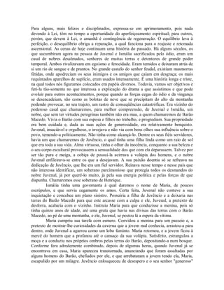 Para alguns, mais felizes e disciplinados, expressa-se em aprimoramento, pois nada
devendo à Lei, têm no tempo a oportunidade do aperfeiçoamento espiritual; para outros,
porém, que devem à Lei, o amanhã é contingência de regeneração. O equilíbrio leva à
perfeição, o desequilíbrio obriga a reparação, a qual funciona para o reajuste e retomada
ascensional. As cenas de hoje continuam uma história do passado. Há alguns séculos, os
que sucumbiram agora na pessoa de Juvenal e Ismália sacrificados pelo ódio, eram um
casal de nobres desalmados, senhores de muitas terras e detentores de grande poder
temporal. Ambos rivalizavam em egoísmo e ferocidade. Eram temidos e deixaram atrás de
si um rio de sangue e de prantos. No grande castelo do senhor feudal, existiam masmorras
fétidas, onde apodreciam os seus inimigos e os amigos que caíam em desgraça; os mais
requintados aparelhos de suplício, eram usados intensamente. É uma história longa e triste,
na qual todos nós figuramos colocados em papéis diversos. Todavia, vamos ser objetivos e
feri-la tão-somente no que interessa a explicação do drama a que assistimos e que pode
evoluir para outros acontecimentos, porque quando as forças cegas do ódio e da vingança
se desencadeiam, são como as bolotas de neve que se precipitam do alto da montanha
podendo provocar, no seu trajeto, um rastro de conseqüências catastróficas. Era vizinho do
poderoso casal que chamaremos, para melhor compreensão, de Juvenal e Ismália, um
nobre, que sem ter virtudes peregrinas também não era mau, a quem chamaremos de Barão
Macedo. Vivia o Barão com sua esposa e filhos no trabalho, e progrediam. Sua propriedade
era bem cuidada e, dada as suas ações de generosidade, era relativamente benquisto.
Juvenal, insaciável e orgulhoso, o invejava e não via com bons olhos sua influência sobre o
povo, temendo-a politicamente. Não tinha como alcançá-lo. Dentre os seus fiéis servidores,
havia um que chamaremos de Juvêncio, o qual tinha uma filha linda como um raio de sol
que era toda a sua vida. Alma virtuosa, tinha o olhar da inocência, conquanto a sua beleza e
o seu corpo escultural provocassem a sensualidade dos que com ela deparassem. Talvez por
ser tão pura e meiga, a cobiça de possuí-la acirrava a volúpia dos homens, e o nobre
Juvenal enfileirava-se entre os que a desejavam. A sua paixão doentia só se refreava na
dedicação de Juvêncio, que lhe era um fiel servidor. Reinava nesse tempo e nesse país que
não interessa identificar, um soberano parcimonioso que protegia todos os desmandos do
nobre Juvenal, já por querê-lo muito, já pela sua energia política e pelas forças de que
dispunha. Chamaremos esse soberano de Henrique.
Ismália tinha uma governanta à qual daremos o nome de Maria, de poucos
escrúpulos, e que servia cegamente os amos. Certa feita, Juvenal não conteve a sua
inquietação e concebeu um plano sinistro. Possuiria a filha de Juvêncio e a deixaria nas
terras do Barão Macedo para que este arcasse com a culpa e ele, Juvenal, a pretexto de
desforra, acabaria com o vizinho. Instruiu Maria para que conduzisse a menina, pois só
tinha quinze anos de idade, até uma gruta que havia nas divisas das terras com o Barão
Macedo, ao pé de uma montanha, e ele, Juvenal, se postou lá a espera da vítima.
Maria cumpriu sua tarefa com esmero. Convidou a menina para um passeio e, a
pretexto de mostrar-lhe curiosidades da caverna que a jovem mal conhecia, arrastou-a para
dentro, onde Juvenal a agarrou como um lobo faminto. Maria retornou, e a jovem ficou à
mercê do homem que a profanou até o cansaço da sua volúpia. Satisfeito, estrangulou a
moça e a conduziu nos próprios ombros pelas terras do Barão, depositando-a num bosque.
Conforme fora adredemente combinado, depois de algumas horas, quando Juvenal já se
encontrava em casa, Maria apareceu transtornada, anunciando que foram assaltadas por
alguns homens do Barão, chefiados por ele, e que arrebataram a jovem tendo ela, Maria,
escapulido por um milagre. Juvêncio enlouqueceu de desespero e o seu senhor "generoso"

 