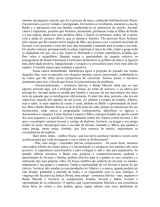 montou um pequeno exército que foi a procura da moça, conduzido habilmente por Maria.
Encontraram a jovem violada e estrangulada. Os homens se revoltaram, atacaram a casa do
Barão e o apresaram com sua família, conduzindo-os às masmorras do castelo. Juvenal,
cínico e impiedoso, permitiu que Juvêncio, dementado, profanasse todas as filhas do Barão
e a sua esposa, diante dos seus próprios olhos, e depois os torturasse, todos, até a morte,
com a ajuda do carrasco efetivo, que se chamava Antônio. Tão perverso ficou Juvêncio
pelo choque que lhe causara morte trágica da filha, que passou a ser o carrasco da prisão de
Juvenal, e ali consumiu o resto dos seus dias torturando e matando para esvaziar o seu ódio.
Os séculos rolaram, permanecendo no plano espiritual os laços de ódio, tendo o grupo todo
se digladiado até que, um a um, foram se libertando e vivendo experiências isoladas que
lhes valeu o reequilíbrio. Quando surgiu a oportunidade de reajuste coletivo, os
protagonistas do drama retornaram à carne para desfazerem os grilhões de ódio e se ligarem
pela afetividade positiva, tranqüilizando o coração e a consciência para vôos mais altos do
espírito. O mentor estacou por instantes a narrativa.
Sousa estava deslumbrado. Identificava agora a projeção do passado nas tramas
daqueles dias, com os parceiros em situações opostas; estava emocionado, embebendo-se
no relato que lhe abria novas perspectivas de raciocínio. Salvius parara a narrativa
justamente para isso, a fim de que Sousa se conscientizasse do problema.
- Inconscientemente, - continuou Salvius, o Barão Macedo sabia que os seus
algozes estavam aqui, sob a proteção dos Sousa, na carne de escravos, e os odiava por
protegê-los. Juvenal sentiu-se atraído por Ismália e esta por ele em decorrência dos laços
sutis do passado que os interligavam afetivamente. O amor dos dois, portanto, não era um
improviso, nascido dos apetites de um jovem. Ao pleitear a compra de Ismália, Alberto,
sem o saber, ia num impulso de reunir o casal, abrindo ao Barão a oportunidade de atraílos. Mas o Barão Macedo deixou-se levar pela força do ódio, porque no mecanismo do seu
inconsciente, onde estava a programação reencarnatória, identificou os algozes e
desencadeou a vingança. Como fizeram à esposa e filhos, entregou Ismália ao apetite carnal
dos seus sequazes e a sacrificou. Como tramaram contra ele, tramou contra Juvenal, e fez
que o seu próprio carrasco levasse o castigo da desforra. Juvêncio, ao pregar o seu amigo
traidor no poste, descarregou todo o seu ódio de séculos, matando-o. Maria, que ajudara a
outra intriga, morre nesta; Antônio, que fora carrasco de muitos, experimenta as
conseqüências do suplício.
Quer dizer, então, - atalhou Sousa - que isso devia acontecer mesmo e assim como
aconteceu para que cada um pagasse o seu e outros se desforrassem?
- Não, meu amigo - respondeu Salvius compreensivo – Se assim fosse, teríamos
uma cadeia infinita de crimes justos e a reconciliação e o progresso dos espíritos não seria
possível. A experiência reencarnatória é para extinguir o mal e não para perpetuá-lo. Se
quando Alberto procurou o Barão este generosa e compreensivamente ajudasse a
aproximação de Juvenal e Ismália, poderia atraí-los para si e ganhar os seus corações e a
submissão das suas próprias vidas. Os Sousa também são credores de Juvenal, no entanto,
ampararam o seu grupo e o amaram. Tendo a oportunidade de ver Juvenal à mercê do seu
chicote, Juvêncio não atendeu às recomendações de Alberto, e o matou, quando poderia ter
sido brando, ganhando a amizade de todos, e se reajustando com os seus inimigos. A
vingança não faz parte da Justiça Divina, meu amigo - continuou Salvius - mas, enquanto o
Barão Macedo e Juvêncio se complicaram, Ismália, Juvenal e Maria, tiveram a
oportunidade de se redimirem. O suplício que experimentaram libertará a sua consciência
dessa faixa de crimes e eles podem, agora, seguir adiante sem esses problemas de

 