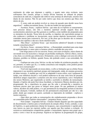 sentimento de culpa que algemam o espírito, e quanto mais estes evoluem, mais
sofrimentos lhes causam, porque a Justiça Divina funciona no tribunal da própria
consciência de cada um, e enquanto não sobrevir uma sentença de absolvição, seremos réus
diante de nós mesmos. Não foi por outro motivo que Jesus nos ensinou que Deus está
dentro de nós.
- E como cada um poderá revolver as cinzas do passado para decidir nessa hora
angustiosa? – atalhou novamente Sousa - Eu não me lembro do meu passado.
- Acontece, Sousa, - explicou Salvius - que antes de os Espíritos se reencarnarem,
num processo desses, eles têm a memória espiritual ativada naquela faixa dos
acontecimentos anteriores que lhes geraram os conflitos, como também são preparados para
os momentos de decisão. Nessa hora da escolha, os impulsos são equivalentes porque se
eles conhecem o problema no inconsciente, nesse mesmo depósito inconsciente existem
conteúdos morais para contorná-lo. Por isso, já lhe disse que as decisões são os instantes
supremos dos espíritos e não nos é lícito interferir nelas.
- Meu Deus! - exclamou Sousa - que mecanismo admirável! Quando os homens
tomarão consciência disso?!
- Em breve, Sousa - arrematou Salvius – a Humanidade caminhará para uma etapa
de espiritualização e o amor entre os homens cobrirá a multidão dos seus erros.
Uma longa pausa se fez na conversa. Sousa, com essas revelações, estava diante de
um mundo novo de raciocínios e imergiu em profundas meditações. Salvius olhava, sereno,
a lua cheia e as estrelas que enfeitavam o firmamento, como a dialogar com seres de esferas
distantes, perdidos no Infinito, quando Sousa, não podendo conter a sua curiosidade, lhe
interrogou:
- Explique-me uma coisa, Salvius: eu não me lembro de existências passadas e não
sei, portanto, os males que fiz, e a minha consciência está tranqüila; como poderei pensar
em uma nova reencarnação?
- Você está ingressando em nosso plano, e sofre as limitações que as células físicas
impuseram à sua memória espiritual, porque está impregnado, ainda, de energias grosseiras
do plano terrestre. A medida que você for se adaptando à nossa esfera, com o perpassar do
tempo, essa influência decairá e você poderá senhorear-se de uma vasta faixa do passado,
identificar amigos esquecidos e consertar com eles novas experiências, com o beneplácito
dos nossos Mentores, que organizarão as tarefas e acertarão os detalhes da reencarnação.
Quando o Espírito não pode fruir dessa faculdade, os Instrutores Maiores decidem por ele,
programando- lhe a experiência no grupo que lhe cabe e ativando-lhe a memória no
momento preciso para que possa se integrar nesse grupo. Os que ganharam já muitos
valores, decidem até onde podem, e os que permanecem na retaguarda aceitam as decisões
que não alcançam. Contudo, nenhum de nós permanecerá estacionado por não ter e não
poder, desde que coopere em querer, aceitando as imposições da realidade - explicou o
mentor atencioso.
- Quer dizer que todas as reencarnações são cuidadosamente preparadas e devem
ser consentidas pelos Espíritos interessados? - perguntou Sousa, curioso.
- Nem sempre - respondeu Salvius - Estamos falando daqueles que têm capacidade
de discernimento e méritos para se beneficiarem da atenção alheia. Existe, contudo, o caso
de Espíritos, os quais poderemos chamar de incapazes, cujo consentimento é suprido pelos
seus tutores ou, para me exprimir melhor, por aqueles que lhes tutelam a evolução. Aí
ocorrem as reencarnações compulsórias quando o reencarnante ingressa num grupo que o
aceita e corre o risco da sua presença. Sujeita-se na hipótese às programações do grupo,

 