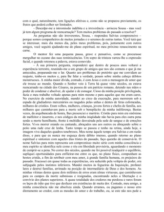 com o qual, naturalmente, tem ligações afetivas e, como não se preparou previamente, os
frutos que poderá colher ser limitados.
- Desculpe-me a intromissão indébita e a irreverência - arriscou Sousa - mas você
já tem algum programa de reencarnação? Tem muitos problemas do passado a resolver?
As perguntas não são irreverentes, Sousa, - respondeu Salvius compreensivo –
porque somos companheiros de muitas jornadas e o seremos de outras tantas. Você terá que
se interessar, mais dia menos dia, pelos meus problemas, pois, juntamente com outros
amigos, você seguirá ajudando-me do plano espiritual, no meu próximo renascimento na
carne.
O mentor fez uma pequena pausa, grave e pensativo, como se procurasse
mergulhar no oceano das suas reminiscências. Um sopro de tristeza varreu-lhe a expressão
facial, e quando retomou a palavra, estava comovido.
- À sua primeira pergunta, responderei que dentro de poucos anos voltarei a
experiência terrestre, reunindo-me a um grupo de amigos que nos são comuns e que já me
antecedeu, preparando-me o lar. Quanto aos problemas do pretérito que me convidam ao
reajuste, tenho-os muitos e, para lhe falar a verdade, pesam sobre minha cabeça débitos
monstruosos. A minha maior dívida, contudo, é com Jesus e com a mensagem de amor que
ele trouxe ao mundo. Quando o Senhor veio à Terra há quase vinte séculos, eu estava
reencarnado na cidade dos Césares, na pessoa de um patrício romano, detendo nas mãos o
poder de condenar e absolver, de ajudar e de esmagar. Cioso da minha posição privilegiada,
fazia o meu trabalho voltado apenas para mim mesmo e para aqueles que me eram caros.
No exercício da minha autoridade, mandei ao circo da execração, para morrerem sob a
espada de gladiadores mercenários ou rasgados pelas unhas e dentes de feras esfomeadas,
milhares de cristãos. Eram velhos, mulheres, crianças, jovens fortes e chefes de família, aos
milhares que caminhavam para a morte sob o beneplácito da minha indiferença. Bastas
vezes, da arquibancada de honra, lhes presenciei o martírio. Cristão para mim era sinônimo
de malfeitor e insurreto, e nos códigos da minha iniqüidade não havia para eles outra pena
senão a morte humilhante, frente à multidão desvairada pela sede de sangue e de emoções
fortes. Vi-os morrer orando ou cantando, abraçados uns aos outros ou abraçando sobre o
peito uma rude cruz de lenha. Tanto tempo se passou e tenho na retina, ainda hoje, a
imagem viva daqueles quadros tenebrosos. Meu nome àquele tempo era Salvius e em razão
disso, e para que eu nunca me esqueça deste débito imenso, quando retorno ao plano
espiritual e sintonizo com aqueles dias tristes do passado, faço questão de conservá-lo. O
nome Salvius para mim representa um compromisso muito sério com minha consciência e
meu espírito se identifica nele como o réu em liberdade provisória, aguardando o momento
de cumprir-se a pena. No correr dos séculos, quando me foi possível readquirir o equilíbrio,
supliquei oportunidades para enfileirar-me entre os que, no plano físico, compunham as
hostes cristãs, a fim de retribuir com meu amor, à grande família humana, os prejuízos do
passado. Fracassei em quase todas as experiências, ora seduzido pela volúpia do poder, ora
subjugado pelos instintos inferiores. Mandei muitos às fogueiras da Inquisição, profanei
lares e destruí famílias, arrimado na posição de intermediário de Deus e dos homens. As
minhas vítimas destes quase dois milênios de erros eram almas virtuosas, que caminhavam
para os campos da morte submissas e resignadas, encontrando neles a libertação e o
convívio dos planos superiores. A quase totalidade dos credores me perdoou e raros foram
os laços de ódio que tive que desfazer em existências de muita dor. Contudo, meu amigo, a
minha consciência não me absolveu ainda. Quando erramos, ou pagamos o nosso erro
diretamente ao credor, com as moedas do amor e do trabalho, ou, se este não nos pede a

 