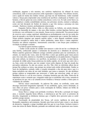 retribuição, pagamos a nós mesmos, nos cartórios implacáveis do tribunal da nossa
consciência, onde os nossos processos estão registrados e arquivados. Nos últimos séculos,
com a ajuda de muitas das minhas vítimas, que hoje me são benfeitoras, venho reunindo
valores e forças para empreender uma existência de sacrifício e dedicação ao Senhor e aos
homens, a fim de quitar-me com a minha consciência e com a Lei. Se tudo correr bem e eu
não complicar a minha contabilidade cármica, nos próximos séculos, tentarei a redenção,
como um leal discípulo do Senhor de maneira a que Lhe mereça a presença em meu
coração - finalizou o mentor, profundamente emocionado.
Enquanto Salvius falava, tinha os olhos postos no Infinito, em estrela distante,
perdida na imensidão do espaço, e dos seus olhos úmidos, corriam lágrimas furtivas, que
revelavam o seu sofrimento e a sua emoção. Sousa ouvia-o enternecido. Nos poucos meses
de convívio com o amigo espiritual, identificara-se profundamente com ele em razão dos
laços do passado e em razão da imensa simpatia e compreensão que o mentor lhe irradiava.
Nunca poderia imaginar que naquele espírito nobre, e atrás daquele semblante sereno,
pudessem esconder-se tantas lutas e tantos problemas, tantas dores e tantas angústias.
Guardou um silêncio respeitoso, imensamente comovido e sem forças para comentar a
revelação ou alongar o assunto.
Foi Salvius quem retomou a palavra.
- Tenho vivido séculos de solidão sem merecer o calor de um lar e as bênçãos de
uma família, conhecendo apenas o isolamento do mosteiro ou o abandono da sacristia.
Muitos espíritos generosos trilharam comigo caminhos paralelos para me sustentarem, no
entanto, na maioria das vezes, antes de fruir-lhes o amor que poderia guiar meus passos
para vôos mais altos, destruí-os e humilhei-os mergulhando-os em padecimentos. Enquanto
eles mais subiam, na renúncia e no sacrifício, na paciência e no perdão, eu mais descia,
arrastado de roldão pelas forças poderosas da minha cupidez, de tal sorte que entre eles e
eu, hoje, existe um abismo, que me cumpre vencer pelos degraus de fogo da escada das
provações redentoras. Eu não sou sereno, sou frio. Não vibro no infortúnio alheio tão-só
porque lhe conheço as raízes, mas porque me enrijeci pela minha inferioridade. Ganhei as
luzes da inteligência, contudo, tenho o coração ressequido e elas são para mim o que é a
harpa melodiosa nas mãos de um rude lenhador, que nunca a manejou. Só não desfaleço
porque embora as tempestades que atravessei, e tenho que atravessar ainda, sei que a
Bondade Divina é o sol de nova aurora, a bonança luminosa que não falha. Nutro-me de
esperanças como a semente que, conquanto tenha que se arrebentar sob a terra, sustenta-se
na promessa de que virá a ser amanhã árvore frondosa a fornecer sombra e frutos para os
viandantes do caminho.
Salvius estava emocionado. As palavras lhe saíam, na confissão, como uma
descarga emocional longamente represada. O seu semblante, agora, estava iluminado, os
seus olhos em prece voltados para a noite estrelejada do Infinito, tinham um brilho de
certezas e de esperanças.
Sousa fitava o amigo com profunda reverência. Devia-lhe a proteção de longos
anos, o sustento naquelas horas difíceis, e enternecia-se por lhe ouvir os protestos de
desvalia, imaginando as distâncias imensas que o Espírito deve percorrer para se sentir
quitado consigo mesmo.
Escorraçado da propriedade dos Sousa, sob severa vigilância da arma que
Romualdo empunhava nervosamente, fazendo uma força terrível para vencer o seu desejo
de detoná-la, vingando o amigo trucidado pela fera que ia à sua frente, Juvêncio tomou o
rumo das terras do Barão Macedo, portando um embornal onde se ajuntavam seus trastes.

 