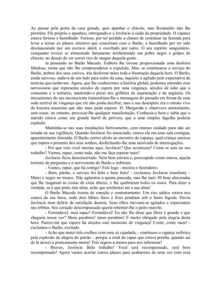 Ao passar pela porta da casa grande, quis apanhar o chicote, mas Romualdo não lhe
permitiu. Ele próprio o apanhou, entregando-o a Juvêncio à saída da propriedade. O capataz
estava furioso e humilhado. Furioso, por ter perdido a chance de continuar na fazenda para
levar a termo os planos sinistros que concertara com o Barão, e humilhado por ter sido
desmascarado por um escravo inútil, e escoltado por outro. O seu espírito sanguinário,
conquanto tivesse se alimentado fartamente arrebentando um pobre negro a golpes de
chicote, no desejo de ver correr rios de sangue daquela gente.
Ia pensando no Barão Macedo. Embora lhe tivesse proporcionado uma desforra
fabulosa, temia que não lhe compreendesse a expulsão. Mas, se continuasse a serviço do
Barão, pobres dos seus cativos, iria desforrar neles toda a frustração daquela hora. O Barão,
ainda nervoso, andava de um lado para outro da casa, inquieto e agitado pela expectativa de
notícias que tardavam. Agora, que lhe conhecemos a história global, podemos entender esse
nervosismo que representa séculos de espera por uma vingança, séculos de ódio que o
consumiu e o torturou, mantendo-o preso nos grilhões da inquietação e da angústia. Os
mecanismos do seu inconsciente transmitiam-lhe a mensagem do passado em forma de uma
sede terrível de vingança que ele não podia decifrar, mas o seu desespero era o retrato vivo
da loucura assassina que não mais pode esperar. D. Margarida o observava atentamente,
sem ousar, no entanto, provocar-lhe qualquer manifestação. Conhecia-o bem e sabia que o
marido estava como um grande barril de pólvora, que a uma simples fagulha poderia
explodir.
Mantinha-se nas suas imediações furtivamente, com imenso cuidado para não ser
notada na sua vigilância. Quando Juvêncio foi anunciado, estava ela em uma sala contígua,
aparentemente distraída. O Barão correu afoito ao encontro do capataz, qual criança ansiosa
que espera o presente dos seus sonhos, desfechando-lhe uma saraivada de interrogações.
- Por que veio você mesmo aqui, Juvêncio? Que aconteceu? Como se saiu no seu
trabalho? Vamos, rapaz, conte tudo, não me faça esperar mais!
Juvêncio ficou desconcertado. Nem bem entrara e, preocupado como estava, aquela
torrente de perguntas e o nervosismo do Barão o inibiram.
- Vamos, rapaz, que há contigo? Fale logo - insistiu o fazendeiro.
- Bem, patrão, o serviço foi feito e bem feito! - exclamou Juvêncio triunfante –
Matei o negro no tronco. Não agüentou a quinta pancada, mas lhe meti 30 boas chicotadas
que lhe rasgaram as costas de cima abaixo, e lhe quebraram todos os ossos. Para dizer a
verdade, se é que preto tem alma, acho que arrebentei até a sua alma!
O Barão Macedo tremia de emoção e contentamento. Um riso sádico estava nos
cantos da sua boca, onde dois lábios finos e frios pendiam sob o basto bigode. Ouvia
Juvêncio num delírio de satisfação doentia. Seus olhos moviam-se agitados e expectantes
nas órbitas. Seu coração descompassado queria rebentar-lhe o peito murcho.
- Formidável, meu rapaz! Formidável! Eu não lhe disse que Deus é grande e que
chegaria nossa vez? Meus parabéns! meus parabéns! E muito obrigado pela alegria desta
hora. Parece-me que espero há séculos este momento de vingança! Conte, conte mais! exclamou o Barão, excitado.
- Acho que matei três coelhos com uma só cajadada, - continuou o capataz eufórico
pela explosão de alegria do patrão – porque a irmã do rapaz que estava prenha, quando saí
de lá deixei-a praticamente morta! Três negros a menos para nos infernizar!
- Bravos, Juvêncio Belo trabalho! Você será recompensado, será bem
recompensado! Agora vamos acertar outros planos para acabarmos de uma vez com essa

 