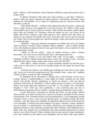 gente - delirou o velho fazendeiro, numa expressão mórbida de quem não governa mais a
própria razão.
O capataz estremeceu. Não sabia nem como começar e o que dizer. Conhecia o
patrão e sabia que aquela explosão de alegria poderia se transformar, facilmente, numa
explosão de contrariedade e aí as coisas se complicariam para ele. Resolveu contar tudo
direitinho e como foi.
- Sabe, Barão Macedo, - continuou meio pigarreante pelo nervosismo - depois que
surrei o negro, fui para a casa grande dar o meu serviço para o Dr. Alberto. Estava quase
convencendo-o que o escravo sofria do coração e tinha morrido de emoção, quando aquele
preto velho que chamam "tio" Henrique, entrou de repente na sala e me acusou de ter
batido muito forte e matado o rapaz. Quis agarrá-lo, mas o patrão sacou uma arma, me
ameaçou e me expulsou da fazenda. Pior, deu a arma para outro escravo que me escoltou
até a saída. Não sei como escapei com vida de lá, porque o negro sujo atrás de mim tremia
de vontade de atirar.
- Maldição! - Agora que tínhamos conseguido nos infiltrar entre eles, esse fedelho
achou de bancar o homem! Negros malditos! Negros malditos! - gritou o Barão batendo
com a mão fechada na pequena mesa da sala, quase destruindo-a na sua explosão de ódio,
qual onça ferida e acuada.
- Patrão, eu não tive culpa! - tratou de explicar Juvêncio, vendo o homem
desvairado - fiz o meu serviço como tinha que fazer, e não esperava por isso.
- Eu sei, Juvêncio, eu sei! mas aquele bode velho vai me pagar! - vociferou,
mordendo os lábios e olhando sinistramente para o vácuo. Pois, amanhã, à noite, você junte
alguns homens, rapte o negro e traga-o para cá pois vamos dar cabo dele!
- Mas, Barão, - atalhou Juvêncio - o moço fazendeiro mandou-me dizer-lhe que o
senhor não se meta mais na vida da sua fazenda, porque ele tem agora um motivo para
enfrentá-lo.
- Enfrentar-me? Quem é esse fedelho para enfrentar-me? Isso não me mete medo,
não! Vamos ver se eles têm coragem para isso! Pois amanhã à noite - vamos ver! - explodiu
o Barão, colérico, no auge do ódio e da indignação.
D. Margarida ouviu inteiramente o diálogo entre os dois homens. Ouviu com o
coração opresso, e amedrontando-se a cada rugido do Barão, temendo por sua saúde
mental. Sem dúvida, Macedo ultrapassava os limites do natural; o ódio que deixava
extravasar tinha laivos de insanidade. A nobre senhora pensou nos Sousa, e se enterneceu.
Afinal, eram gente digna que repartiam os seus bens e o seu carinho com o desvalidos.
Imaginou o novo crime que seria perpetrado, e orou comovida para que não se
desencadeasse uma guerra entre os vizinhos, e aquela esteira de destruição tivesse um fim.
A noite fluiu triste e lentamente na fazenda dos Sousa. Na casa grande, Alberto
ardia em febre, e D. Maria Cristina com os nervos em farrapos, recolhida ao leito, chorava
inconformada. O Dr. Fernando assistia os dois desveladamente e, já era madrugada, quando
conseguiu vencer a crise, e fazer com que adormecessem. As emoções tinham sido muito
violentas, e eles não estavam em condições de suportá-las depois de uma existência de paz
e de serenidade. A colônia toda estava desperta. Os negros, chorosos e tristes, enchiam a
casa de Antônio e se aglomeravam à sua frente, silenciosos, sem coragem de comentar o
espetáculo dantesco a que assistiram, traumatizados pela violência e pela fatalidade que se
abatia sobre eles, naquela noite. Na habitação, duas mesas paralelas suportavam os corpos
inertes e sem vida de Juvenal e Maria, distantes uma da outra cerca de oitenta centímetros.
Entre elas, sentado em uma cadeira tosca empalhada, com um braço sobre cada cadáver,

 