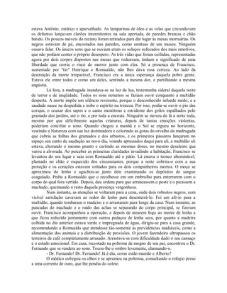 estava Antônio, estático e aparvalhado. As lamparinas de óleo e as velas que circundavam
os defuntos lançavam clarões intermitentes na sala apertada, de paredes brancas e chão
batido. Os poucos móveis do recinto foram retirados para dar lugar às mesas mortuárias. Os
negros estavam de pé, encostados nas paredes, como estátuas de um museu. Ninguém
ousava falar. Os únicos sons que se ouviam eram os soluços sufocados dos mais emotivos,
que não podiam conter o próprio desespero. As três vidas que foram ceifadas, representadas
agora por dois corpos dispostos nas mesas que rodeavam, tinham o significado de uma
liberdade que corria o risco de morrer junto com elas. Só a presença de Francisco,
sustentado por "tio" Henrique e Romualdo, não lhes dava essa certeza. Ao lado da
destruição da morte irreparável, Francisco era a única esperança daquela pobre gente.
Estava ele entre todos e como um deles, sentindo a mesma dor, e partilhando a mesma
angústia.
Lá fora, a madrugada inundava-se na luz da lua, testemunha sideral daquela noite
de terror e de iniqüidade. Todos os sons noturnos se faziam ouvir conquanto a multidão
desperta. A morte impõe um silêncio reverente, porque o desconhecido infunde medo, e a
saudade nasce na despedida e inibe o espírito na tristeza. Por isso, podia-se ouvir o pio das
corujas, o coaxar dos sapos e o canto monótono e estridente dos grilos espalhados pelo
gramado dos jardins, até o rio, e por toda a encosta. Ninguém se moveu de lá a noite toda,
mesmo por que dificilmente aquelas criaturas, depois de tantas emoções violentas,
poderiam conciliar o sono. Quando chegou a manhã e o Sol se ergueu no horizonte,
vestindo a Natureza com sua luz dominadora e colorindo as gotas do orvalho da madrugada
que cobria as folhas dos gramados e dos arbustos, e os primeiros pássaros lançaram no
espaço seu canto de saudação ao novo dia, voando apressados daqui para ali, a multidão ali
estava, chorando o mesmo pranto e curtindo as mesmas dores, no mesmo desalento que
varou a alvorada. Ao perceber as primeiras claridades invadindo a habitação, Francisco se
levantou do seu lugar e saiu com Romualdo até o pátio. Lá estava o tronco abominável,
plantado no chão e esquecido dos circunstantes, porque a noite cobrira-o com a sua
proteção e os corações estavam voltados para os dois companheiros mortos. O moço se
aproximou do lenho e agachou-se junto dele examinando os depósitos de sangue
coagulado. Pediu a Romualdo que o recolhesse em um embrulho para enterrarem com o
corpo do qual fora vertido. Depois, deu ordens para que arrancassem o poste e o picassem a
machado, queimando o resto daquela presença vergonhosa.
Num instante, as atenções se voltaram para a cena, onde dois robustos negros, com
visível satisfação cavavam ao redor do lenho para desenterrá-lo. Foi um alívio para a
multidão, quando tombaram o madeiro e o arrastaram para longe da casa. Num instante, as
pancadas do machado e o ruído das achas se separando do corpo principal, se fizeram
ouvir. Francisco acompanhou a operação, e depois de atearem fogo ao monte de lenha a
que ficou reduzido juntamente com outros pedaços de lenha seca, por quanto a madeira
colhida no dia anterior estava verde e impregnada de água, dirigiu-se para a casa grande,
recomendando a Romualdo que atendesse tão-somente às providências inadiáveis, como a
alimentação dos animais e a distribuição de provisões. O jovem fazendeiro ultrapassou os
terreiros de café completamente arrasado. Arrastava-se com dificuldade dado o seu cansaço
e o estado emocional. Em casa, recostado na poltrona de mogno de seu pai, encontrou o Dr.
Fernando que se rendera ao sono. Tocou-lhe o ombro levemente, chamando-o.
- Dr. Fernando! Dr. Fernando! Já é dia, como estão mamãe e Alberto?
O médico esfregou os olhos e se aprumou na poltrona, consultando o relógio preso
a uma corrente de ouro, que lhe pendia do colete.

 