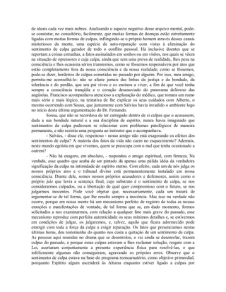 de ideais cada vez mais nobres. Analisando o aspecto negativo desse arquivo mental, podese constatar, no consultório, facilmente, que muitas formas de doenças estão estreitamente
ligadas com muitas formas de culpas, inflingindo-se o próprio homem através desses canais
misteriosos da mente, uma espécie de auto-reparação com vistas à eliminação do
sentimento de culpa gerador de todo o conflito pessoal. Há inclusive doentes que se
reportam a coisas estranhas, a fatos assinalados em sonhos ou em visões, nos quais se vêem
na situação de opressores e cuja culpa, ainda que sem uma prova de realidade, lhes pesa na
consciência e lhes ocasiona sérios transtornos, como se fôssemos responsáveis por atos que
estão completamente fora da nossa consciência e da nossa realidade, como se fôssemos,
pode-se dizer, herdeiros de culpas cometidas no passado por alguém. Por isso, meu amigo,
permita-me aconselhá-lo: não se afaste jamais das linhas da justiça e da bondade, da
tolerância e do perdão, que seu pai viveu e os ensinou a viver, a fim de que você tenha
sempre a consciência tranqüila e o coração desanuviado do panorama doloroso das
angústias. Francisco acompanhava atencioso a explanação do médico, que tomara um rumo
mais sério e mais lógico, na tentativa de lhe explicar os seus cuidados com Alberto, o
mesmo ocorrendo com Sousa, que juntamente com Salvius havia invadido o ambiente logo
no início desta última argumentação do Dr. Fernando.
Sousa, que não se recordava de ter carregado dentro de si culpas que o acusassem,
dada a sua bondade natural e a sua disciplina de espírito, nunca havia imaginado que
sentimentos de culpa pudessem se relacionar com problemas patológicos de maneira
permanente, e não resistiu uma pergunta ao instrutor que o acompanhava.
- Salvius, - disse ele, respeitoso - nosso amigo não está exagerando os efeitos dos
sentimentos de culpa? A maioria dos fatos da vida não caem no esquecimento? Ademais,
neste mundo egoísta em que vivemos, quem se preocupa com o mal que tenha ocasionado a
outrem?
- Não há exagero, em absoluto, - respondeu o amigo espiritual, com firmeza. Na
verdade, esse quadro que acaba de ser pintado dá apenas uma pálida idéia da verdadeira
significação da culpa na intimidade do espírito eterno. Com efeito, cada um de nós julga os
nossos próprios atos e o tribunal divino está permanentemente instalado em nossa
consciência. Diante dele, somos nossos próprios acusadores e defensores, assim como o
próprio juiz que lavra a sentença final, cujo substrato é o sentimento de culpa, se nos
considerarmos culpados, ou a libertação de qual quer compromisso com o futuro, se nos
julgarmos inocentes. Pode você objetar que, necessariamente, cada um tratará de
argumentar-se de tal forma, que lhe resulte sempre a inocência. Mas isso na verdade não
ocorre, porque em nossa mente há um mecanismo perfeito de registro de todas as nossas
emoções e manifestações de vontade, de tal forma que se, em dado momento, formos
solicitados a nos examinarmos, com relação a qualquer fato mais grave do passado, esse
mecanismo reproduz com perfeita autenticidade os seus mínimos detalhes e, se estivermos
em condições de julgar, os julgaremos, e, talvez, aquilo que ficara adormecido pode
emergir com toda a força da culpa a exigir reparação. Os fatos que presenciamos nestas
últimas horas, deu testemunho do quanto nos custa a quitação de um sentimento de culpa.
As pessoas aqui reunidas no drama que se desenrolou, e vai ainda se desenrolar, trazem
culpas do passado, e porque essas culpas estavam a lhes reclamar solução, resgate com a
Lei, acertaram conjuntamente a presente experiência física para resolvê-las, o que
infelizmente algumas não conseguiram, agravando os próprios erros. Observe que o
sentimento de culpa estava na base do programa reencarnatório, como objetivo primordial,
porquanto Espírito algum ascenderá às Alturas enquanto estiver ligado a culpas por

 