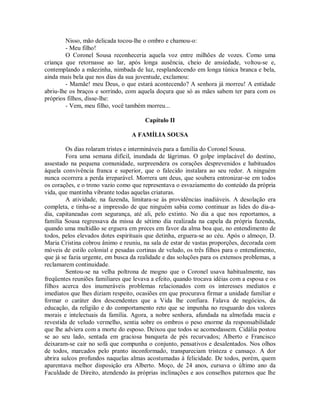 Nisso, mão delicada tocou-lhe o ombro e chamou-o:
- Meu filho!
O Coronel Sousa reconheceria aquela voz entre milhões de vozes. Como uma
criança que retornasse ao lar, após longa ausência, cheio de ansiedade, voltou-se e,
contemplando a mãezinha, nimbada de luz, resplandecendo em longa túnica branca e bela,
ainda mais bela que nos dias da sua juventude, exclamou:
- Mamãe! meu Deus, o que estará acontecendo? A senhora já morreu! A entidade
abriu-lhe os braços e sorrindo, com aquela doçura que só as mães sabem ter para com os
próprios filhos, disse-lhe:
- Vem, meu filho, você também morreu...
Capítulo II
A FAMÍLIA SOUSA
Os dias rolaram tristes e intermináveis para a família do Coronel Sousa.
Fora uma semana difícil, inundada de lágrimas. O golpe implacável do destino,
assestado na pequena comunidade, surpreendera os corações desprevenidos e habituados
àquela convivência franca e superior, que o falecido instalara ao seu redor. A ninguém
nunca ocorrera a perda irreparável. Morrera um deus, que soubera entronizar-se em todos
os corações, e o trono vazio como que representava o esvaziamento do conteúdo da própria
vida, que mantinha vibrante todas aquelas criaturas.
A atividade, na fazenda, limitara-se às providências inadiáveis. A desolação era
completa, e tinha-se a impressão de que ninguém sabia como continuar as lides do dia-adia, capitaneadas com segurança, até ali, pelo extinto. No dia a que nos reportamos, a
família Sousa regressava da missa de sétimo dia realizada na capela da própria fazenda,
quando uma multidão se erguera em preces em favor da alma boa que, no entendimento de
todos, pelos elevados dotes espirituais que detinha, erguera-se ao céu. Após o almoço, D.
Maria Cristina cobrou ânimo e reuniu, na sala de estar de vastas proporções, decorada com
móveis de estilo colonial e pesadas cortinas de veludo, os três filhos para o entendimento,
que já se fazia urgente, em busca da realidade e das soluções para os extensos problemas, a
reclamarem continuidade.
Sentou-se na velha poltrona de mogno que o Coronel usava habitualmente, nas
freqüentes reuniões familiares que levava a efeito, quando trocava idéias com a esposa e os
filhos acerca dos inumeráveis problemas relacionados com os interesses mediatos e
imediatos que lhes diziam respeito, ocasiões em que procurava firmar a unidade familiar e
formar o caráter dos descendentes que a Vida lhe confiara. Falava de negócios, da
educação, da religião e do comportamento reto que se impunha no resguardo dos valores
morais e intelectuais da família. Agora, a nobre senhora, afundada na almofada macia e
revestida de veludo vermelho, sentia sobre os ombros o peso enorme da responsabilidade
que lhe adviera com a morte do esposo. Deixou que todos se acomodassem. Cidália postou
se ao seu lado, sentada em graciosa banqueta de pés recurvados; Alberto e Francisco
deixaram-se cair no sofá que compunha o conjunto, pensativos e desalentados. Nos olhos
de todos, marcados pelo pranto inconformado, transpareciam tristeza e cansaço. A dor
abrira sulcos profundos naquelas almas acostumadas à felicidade. De todos, porém, quem
aparentava melhor disposição era Alberto. Moço, de 24 anos, cursava o último ano da
Faculdade de Direito, atendendo às próprias inclinações e aos conselhos paternos que lhe

 