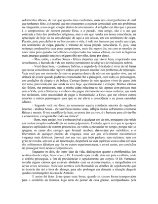 sofrimentos alheios, de vez que quanto mais evoluímos, mais nos envergonhamos do mal
que tenhamos feito, e é natural que nos recusemos a avançar demasiado com tais problemas
na retaguarda, a nos exigir solução dentro de nós mesmos. A religião tem dito que o pecado
é o compromisso do homem perante Deus, e o pecado, meu amigo, não é o ato que
contraria a lista das proibições religiosas, mas o ato que resulta em nossa consciência, na
apreciação de hoje ou na consideração de aqui a um século, em um sentimento de culpa.
Pecado, pois, para defini-lo melhor perante a vida, é todo ato humano que resulte em culpa,
em sentimento de culpa, perante o tribunal de nossa própria consciência. É, pois, uma
sentença condenatória cuja pena cumpriremos, mais dia menos dia, ou com as moedas do
amor mais puro quando encontramos compreensão das nossas vítimas, ou com as lágrimas
mais amargas quando estas nos exigem olho por olho, dente por dente.
- Mas, então, - atalhou Sousa - felizes daqueles que vivem bem, respeitando seus
semelhantes, e fazendo da vida um motivo permanente de alegria e de realizações nobres.
- Você disse bem, - continuou Salvius, o segredo da felicidade é viver de tal forma
que nossa consciência não registre culpas que possam suscitar-nos problemas de reparação.
Veja você que um momento de erro se perpetua dentro de nós em um quadro vivo, que só
deixará de existir quando pudermos transmudar-lhe a paisagem, com todos os personagens,
em condições de alegria e de beleza. Carrego dentro de mim quadros vivos de quase dois
mil anos, parecendo-me que ainda os vivo hoje, queimando-me o coração. Minhas vítimas
são felizes, me perdoaram, mas a minha culpa relaciona-se não apenas com pessoas mas
com a Vida, com a Natureza, e embora não pague diretamente aos meus credores, que nada
me reclamam, sinto necessidade de pagar à Humanidade, a Deus, que me oferece outros
cenários e outros personagens para que se me alivie a consciência e eu possa caminhar
adiante.
- Segundo você me disse, ao rememorar aquela existência anterior do orgulhoso
Juvenal, - atalhou Sousa - ele sacrificou muitas vidas, infligiu muitos sofrimentos e torturas
físicas e morais. O seu sacrifício de hoje, no poste dos cativos, é o bastante para aliviar-lhe
a consciência, e resgatar-lhe todos os crimes?
- Bem, meu amigo, isso é reinacessível a qualquer um de nós, porquanto ela reside
em muitos corações inabordáveis ao nosso julgamento. Contudo, quero crer que se qualquer
daqueles supliciados de outrora presenciou, ou venha a presenciar no tempo, porque não se
apagam, as cenas dos castigos que Juvenal recebeu, dar-se-iam por satisfeitos, e o
libertariam de qualquer proleto de vingança, uma vez que dificilmente encontrariam
vingança mais dolorosa. Juvenal, por sua vez, que tudo padeceu sem reclamos, sem um
grito de revolta, sem um ai de lamentação, despertará na vida espiritual com a alma aliviada
dos sofrimentos idênticos que fez os outros experimentarem, e estará assim, em condições
de prosseguir livre desses compromissos.
Enquanto os dois, do outro lado da vida, dialogavam quanto a problemática dos
sentimentos de culpa, Francisco e o Dr. Fernando após o café, desciam para a colônia, onde
o velório prosseguia, a fim de providenciar o sepultamento dos corpos. O Dr. Fernando
atendia alguns cativos que estavam abalados com os acontecimentos, e mergulhados em
sérias crises nervosas; Francisco acertava com Romualdo os detalhes do sepultamento que
se deveria dar até a hora do almoço, para não prolongar em demasia a situação daquele
quadro constrangedor da casa de Antônio.
E assim foi feito. Eram quase onze horas, quando os corpos foram transportados
para o cemitério da fazenda, logo atrás do pomar da casa grande, acompanhados pela

 