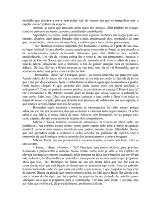 multidão que chorava e orava sem poder sair do trauma em que se mergulhou ante o
espetáculo horripilante da véspera.
Antônio ia quase que arrastado pelas mãos dos amigos, olhar perdido no espaço,
como se estivesse em transe, ausente, caminhando cambaleante.
Sepultados os corpos, ainda permaneceram algumas mulheres em oração junto aos
túmulos singelos: duas cruzes fincadas lado a lado, encabeçando dois montículos de terra
que, naturalmente, imitavam, na superfície, a matéria que a terra cobrira para sempre.
"Tio" Henrique retornou amparado por Romualdo, e sentou-se à porta de sua casa,
no lugar habitual. Estava abatido, amava aquela gente com todas as forças do seu coração, e
os acontecimentos foram demasiado dolorosos para não abalarem seu espírito
extraordinário. Um véu de tristeza cobria-lhe o rosto e, em seu pensamento, buscava o
espírito do Coronel Sousa, que sabia estar por ali, tentando vê-lo com os olhos da carne e
ouvi-lo talvez, juntamente com o instrutor, a fim de ganhar energias para os momentos
difíceis. De fato, Salvius e Sousa estavam ao seu lado, mas ele só via Romualdo, que se
acomodara sobre uma pedra, com o velho ao lado.
- Romualdo, - disse "tio" Henrique, grave -, as nossas dores não vão parar por aqui.
Aquele infeliz do Juvêncio não vai se conformar de ter sido enxotado da fazenda da forma
que o foi, por dois escravos. Nem o velho Barão se deterá, agora que desencadeou a guerra.
Onde iremos chegar? O que poderão eles ainda tramar para nos trazer confusão e
sofrimentos? Como se portarão nossos patrões, se persistirem as ameaças? Haverá guerra?
Ouvi claramente o Dr. Alberto mandar dizer ao Barão que estava disposto a enfrentá-lo,
sem medo. Sabe, meu filho, nós precisamos começar a orar, pedir a Deus com todas as
forças do nosso coração, para que detenha esse processo de sofrimento que nos espreita, e
que ameaça se transformar num rio de sangue.
Romualdo ouvia medroso e tremente as interrogações do velho amigo, porque
sabia que ele não era pessimista, dos que se davam a vaticinar tudo negativamente. O velho
sabia o que falava, e nunca falava de mais. Abria-se com Romualdo, talvez porque este,
como capataz, deveria estar atento às reações dos companheiros.
Salvius e Sousa, também, ouviam-no silenciosos. A tristeza do preto velho era
justificável; seu espírito estava sereno como quem espera tudo com a maior resignação
possível, como acontecimentos inevitáveis que podem, mesmo, trazer felicidades. Sousa,
que não aprendera ainda a conhecer o velho servidor na qualidade de espírito, teve a
impressão de que Henrique temia a sucessão dos acontecimentos e estava inseguro.
Salvius, lendo, em seu pensamento e em suas reações, a muda conclusão, veio ao
seu socorro.
- Sousa, - disse, afetuoso, - "tio" Henrique tem justos motivos para prevenir
Romualdo e preparar-lhe o coração. Nosso irmão, como você já sabe, é um Espírito de
elevada hierarquia e, mesmo encarnado, pode penetrar na faixa das vibrações que envolvem
este ambiente, decifrando-lhes o conteúdo e antecipando os acontecimentos que preparam.
Mais que isso, "tio" Henrique, no fundo do seu ser, numa faixa que não lhe está na
consciência, sabe que está ligado ao drama que se desenrola aqui como fruto do passado.
Reencarnacionista, sabe ele que cada um colhe o que semeia, e que ninguém carrega cruz
de outrem. Diante da atitude que tomou ontem a noite, do ódio que o Barão lhe devota e do
rancor incontido do algoz que foi expulso, os arquivos do seu passado deixam-lhe passar
vibrações sutis que o preparam para o testemunho. Ele não sabe como e porquê, mas
adivinha que enfrentará, ele principalmente, problemas difíceis.

 
