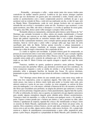 - Romualdo, - prosseguiu o velho - esteja atento junto dos nossos irmãos para
controlá-los da melhor maneira possível. Lembre-se de que nossos inimigos esperam
mesmo que nos declaremos em guerra para nos exterminar a todos. Ensina cada um a
aceitar os acontecimentos com a maior compreensão possível, confiante de que o que
acontecer está na vontade de Deus, e nela terá sua explicação um dia, se não for aqui, será
no Mundo Maior. Principalmente, cuide de você, porque Juvêncio não vai esquecê-lo
mirando-lhe um revólver e enxotando-o como um cão. Aconteça o que acontecer, e com
quem acontecer, meu filho, não deixe o desespero e a revolta se apoderar de nossa gente.
Vai agora, meu filho, deixa o preto velho sossegar o coração e falar com Deus.
Romualdo afastou-se mansamente, enternecido pela tristeza e pela firmeza de "tio"
Henrique, que cerrando levemente os olhos, entrou em oração, mentalizando o Coronel
Sousa e Salvius, que estavam ao seu lado, suplicando-lhes proteção e ajuda. Conquanto
Sousa não pudesse registrar-lhe as emissões mentais dado o seu evidente despreparo,
Salvius lia-lhe o pensamento luminoso, com o coração opresso porque não podia, naqueles
instantes, fazer-se visível para o preto velho e porque sabia que logo mais ele seria
sacrificado pelo ódio do Barão. Salvius apenas tocou-lhe a cabeça mansamente e
transmitiu-lhe uma enérgica transfusão de energias espirituais, que bastaram para
desanuviar o olhar do negro e descontrair- lhe a expressão da face.
E a tarde se esgotou sem novidades. A própria tristeza geral foi esmaecendo, as
pessoas já conversavam entre si sem tanta emoção, e sem tanta dor, que o coração esgotara
nas lágrimas que rolaram pelas janelas dos olhos. Desceu a noite. Na casa grande, Alberto,
acamado estava ainda sob o controle de calmantes que o Dr. Fernando lhe administrava,
tendo ao seu lado D. Maria Cristina com aquela coragem e aquele valor que lhe eram
próprios.
Francisco, também no quarto, quedara-se pensativo numa poltrona. Ninguém
conversava para não perturbar Alberto, que dormitava envolvido por leve sonolência. As
horas avançavam enquanto a noite se enchia de estrelas e a lua derramava seus raios
prateados sobre a paisagem bucólica da fazenda dos Sousa. Os cativos dormiam,
preparando-se para o dia seguinte em que teriam de enfrentar a realidade. Eram quase onze
horas.
"Tio" Henrique estava dentro de casa sentado junto a uma mesa tosca, tendo no
olhar uma leve expectativa, como se esperasse alguém. Não tinha sono. Aliás, dormia
muito pouco, mas nunca se deitava muito tarde para poder se levantar mais cedo, pois
adorava sentar-se à porta de sua casa e receber, no rosto enrugado, as carícias da brisa
suave da madrugada, e ver o dia nascer, cobrindo a Natureza de luz e de encantos, na beleza
das flores que rescendiam seus perfumes, na alegria dos pássaros que cantavam e voavam,
entre as árvores próximas. Enquanto picava o fumo pacientemente, alguém bate-lhe à porta.
O velho se sobressalta, de início, mas se aquieta, na expectativa de que alguém o procurava
para atender alguma emergência daquela gente abalada pelos últimos acontecimentos.
Tornaram a bater de mansinho, e o velho se levantou sem qualquer receio, e foi atender a
porta. Ergueu a tranca pesada que a fechava por dentro e, mal a pousara no chão, mãos
robustas o apanharam de surpresa, tapando-lhe a boca e lhe imobilizando os braços. Eram
os asseclas do Barão Macedo, capitaneados por Juvêncio, que ficara um pouco atrás, na
espreita. Dois corpulentos colonos brancos, um de cada lado, arrastaram o velho, que mal
tocava com os pés no chão, alguns metros abaixo, onde estava Juvêncio. Ali, o grupo todo
reuniu-se e depois de amordaçarem convenientemente o preto velho, pegaram-no pelas
pernas e pelos braços, dirigindo-se à propriedade do Barão Macedo, pelo caminho do rio,

 
