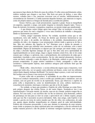 que passava logo abaixo da fileira de casas da colônia. O velho estava perfeitamente calmo,
embora soubesse que chegara a sua hora. Não fazia um gesto de defesa, e seus olhos
serenos, voltados para o céu, pareciam conversar com as estrelas, indiferentemente às
circunstâncias do momento e à sanha assassina daqueles homens, que matavam os negros,
como ele próprio matava os frangos da fazenda para a cozinha dos patrões.
Sousa e Salvius, que a tudo presenciaram, seguiam o grupo. Sousa ia mergulhado
em angústia, seguindo o amigo, sem poder imaginar as intenções daquele rapto. Tocou o
braço do instrutor, levemente, e perguntou, respeitoso, ao mesmo tempo que amedrontado:
- A que dramas vamos chegar agora meu amigo? Que vai acontecer a essa alma
generosa que nunca fez mal a ninguém e viveu uma existência de trabalho e abnegação,
dando-se inteiramente aos outros?
- Calma, amigo! respondeu Salvius. Na verdade, sucederão coisas que se não
sucedessem, teria sido melhor. As forças do destino que deveriam harmonizar-se nas
vibrações do amor e do perdão, da tolerância e da caridade, desencadearam-se pelos
caminhos do ódio e da vingança e esse arrastamento inferior tende a agravar-se de fato a
fato. Mas nós sabemos das ligações de "tio" Henrique com o drama do passado e,
naturalmente, temos que enfrentar estes momentos, como ele vai enfrentar, com a maior
naturalidade. Dignos de lastimações os algozes que vão carregar, por muito tempo, o peso
da culpa e chorarão lágrimas amargas até que se lhes abra uma nova oportunidade de
regeneraçãoQuanto ao nosso amigo, daqui a alguns instantes estará livre, não só do corpo
exausto que o abriga e o aprisiona, mas, e principalmente, dos sentimentos de culpa que o
mantinham vinculado a estes acontecimentos. Sai da vida material plenamente vitorioso,
como um herói, entoando o canto da alegria e da libertação, embora os que ficam não o
possam compreender. O grupo sinistro caminhava à frente, carregando o velho sem
cerimônia e esbravejando injúrias, num autêntico antegozo pelo desfecho fatal que lhe
reservavam.
- Bode velho, - dizia Juvêncio - o rei da colônia dos negros sujos e traiçoeiros, você
pagará por todos eles, vai ver quanto custa enfrentar um branco, como você me enfrentou
ontem diante daquele moleque desfibrado! Vai morrer daqui a pouco, e sem você será mais
fácil acabar com os Sousa e seus escravos privilegiados.
O preto velho não se perturbava. A serenidade do seu olhar era impressionante.
Deixava-se conduzir mansamente, como a ovelha que caminha para o matadouro, sem um
reclamo, sem um gesto de revolta ou de reprimenda. Sousa, que observava o espírito do
preto velho a desprender-se, como no desdobramento do sono, embora mantivesse a
consciência do momento, interrogou o instrutor, que não se fez de rogado:
- Na verdade, os laços que prendem o Espírito do velho Henrique ao corpo físico,
pelo próprio desgaste das células físicas, já são muito frágeis. Somando-se isso à sua
espiritualização e elevação mental, ele mesmo, num ato de vontade, poderia romper-lhe as
amarras. Por essa razão, o seu sacrifício não vai lhe ser doloroso, nem demorado, embora
ele permaneça em luta para se reter no corpo e aproveitá-lo até o último suspiro, porque
sabe que isso lhe é necessário na prova derradeira. Sabe, meu amigo, cada Espírito é um
mundo e gravita em torno de outros mundos que lhe são afins; nós conhecemos, de cada
um, apenas alguns detalhes insignificantes no cômputo geral de cada individualidade.
Embora não tivéssemos presenciado, é certo que, durante os momentos de sono noturno,
nosso irmão se preparou no plano espiritual para esta contingência, a fim de enfrentá-la da
melhor maneira possível e não lhe perder as mínimas vantagens espirituais, uma vez que

 