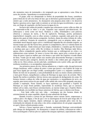 são momentos raros de testemunho e de resignação que se apresentam a uma Alma no
curso dos séculos. Aguardemos os acontecimentos.
O grupo, uma vez ultrapassado os limites da propriedade dos Sousa, caminhava
junto à beira do rio sob a luz tênue do luar, que se derramava generosamente sobre o quadro
sinistro que a noite presenciava. Ao alcançarem uma pequena praia onde o rio descrevia
ligeira e graciosa curva, lugar onde os animais se serviam da água reconfortante, e que, por
isso, era limpo de vegetação e de fácil acesso às águas do rio.
Juvêncio deu ordens de parada e mandou que colocassem o preto velho no chão, de
pé, amarrando-se-lhe as mãos e os pés. Enquanto seus sequazes providenciavam, ele
esbravejava e sorria como um louco. Rodeava o velho, intimidando-o com palavras
ofensivas e ameaças de morte, a fim de supliciá-lo; Henrique, porém, permanecia
imperturbável, tranqüilo, com os olhos serenos e piedosos, seguindo cada gesto dos seus
algozes dos quais já tinha imensa compaixão. Juvêncio, diante da calma irritante do velho,
mais se enfurecia. Gostaria de esmurrá-lo, estrangulá-lo com as próprias mãos, mas a
autoridade moral daquele negro cativo e imobilizado impunha-lhe um estranho respeito, ao
mesmo tempo que não lhe ficaria bem, perante os companheiros, dar-se à valentia diante de
um velho indefeso. Ainda teimou por mais tempo, ofendendo-o, e mandou que lhe tirassem
a mordaça para que o preto velho lhe revidasse os insultos. Mas Henrique nada falava,
apenas olhava compadecido aqueles pobres homens que se embriagavam no crime e se
embruteciam como animais. Se nunca a tivesse tido antes, agora teria a certeza de que a
Alma do preto é igual ou melhor que a do branco e que todos são Espíritos vivendo diante
de Deus. Vendo que de nada valiam seus insultos para descontrolar Henrique e encontrar
motivos maiores para castigá-lo, desistiu do intento e deu ordens para que afogassem o
velho no rio. Dois colonos, um de cada lado, caminharam com o preto velho, que não opôs
nenhuma resistência, e os acompanhou mansamente.
Aos primeiros passos do trio, Salvius adiantou-se, e impôs a mão, da qual jorravam
chispas luminosas, sobre a cabeça do preto e como que puxou o seu Espírito do corpo ao
qual ficou ligado por um frágil cordão, aconchegando-o junto a si, enquanto caminhava.
Dentro do leito do rio pararam, a uma profundidade de mais ou menos oitenta centímetros,
e num gesto brusco, mergulharam a cabeça de Henrique na água suave da corrente. Mal o
líquido lhe enchia os pulmões, Salvius iniciou uma operação de desligamento do corpo. Os
homens tiraram a cabeça do velho da água por momentos e a mergulharam de novo, em
seguida, para terem certeza de que aquele velho sabido não estava lhes pregando uma peça,
retendo a respiração. Nesse instante, os laços espirituais que prendiam o Espírito de
Henrique ao corpo foram partidos, repercutindo no arcabouço físico, que os carrascos
tinham sob as mãos, num brusco estremecimento, ao mesmo tempo que o Espírito liberto,
algo atordoado, era recolhido nos braços amorosos de Salvius, que se afastou com Sousa.
- Este bode velho tem sete vidas - resmungou um dos homens diante do
estremecimento do corpo esquálido, depois de uma submersão tão longa.
Quando tiveram a certeza de que Henrique estava mesmo morto, empurraram o
cadáver para o fio dágua, a fim de que o rio se encarregasse de levá-lo para longe dali. O
corpo boiou alguns instantes, depois submergiu na água prateada pelos raios da lua,
testemunha da redenção de uma alma e dos sérios compromissos de um grupo sanguinário
ao qual o futuro cobraria pesadas contas.
Salvius e Sousa seguiram para a fazenda, sustentando Henrique semi-atordoado
pelo choque do desligamento. Ao alcançarem o casario da colônia, colocaram-no sobre a
relva aconchegante e Salvius pôs-se a aplicar-lhe energias espirituais, especialmente sobre a

 
