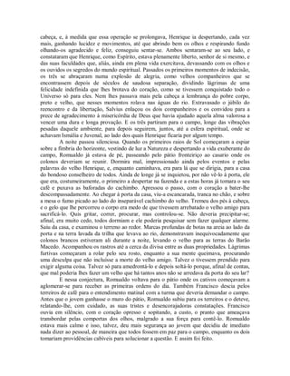 cabeça, e, à medida que essa operação se prolongava, Henrique ia despertando, cada vez
mais, ganhando lucidez e movimentos, até que abrindo bem os olhos e respirando fundo
olhando-os agradecido e feliz, conseguiu sentar-se. Ambos sentaram-se ao seu lado, e
constataram que Henrique, como Espírito, estava plenamente liberto, senhor de si mesmo, e
das suas faculdades que, aliás, ainda em plena vida exercitava, devassando com os olhos e
os ouvidos os segredos do mundo espiritual. Passados os primeiros momentos de indecisão,
os três se abraçaram numa explosão de alegria, como velhos companheiros que se
encontrassem depois de séculos de saudosa separação, dividindo lágrimas de uma
felicidade indefinida que lhes brotava do coração, como se tivessem conquistado todo o
Universo só para eles. Nem lhes passava mais pela cabeça a lembrança do pobre corpo,
preto e velho, que nesses momentos rolava nas águas do rio. Extravasado o júbilo do
reencontro e da libertação, Salvius enlaçou os dois companheiros e os convidou para a
prece de agradecimento à misericórdia de Deus que havia ajudado aquela alma valorosa a
vencer uma dura e longa provação. E os três partiram para o campo, longe das vibrações
pesadas daquele ambiente, para depois seguirem, juntos, até a esfera espiritual, onde se
achavam Ismália e Juvenal, ao lado dos quais Henrique ficaria por algum tempo.
A noite passou silenciosa. Quando os primeiros raios de Sol começaram a espiar
sobre a fímbria do horizonte, vestindo de luz a Natureza e despertando a vida exuberante do
campo, Romualdo já estava de pé, passeando pelo pátio fronteiriço ao casario onde os
colonos deveriam se reunir. Dormira mal, impressionado ainda pelos eventos e pelas
palavras do velho Henrique, e, enquanto caminhava, era para lá que se dirigia, para a casa
do bondoso conselheiro de todos. Ainda de longe já se inquietou, por não vê-lo à porta, ele
que era, costumeiramente, o primeiro a despertar na fazenda e a estas horas já tomara o seu
café e puxava as baforadas do cachimbo. Apressou o passo, com o coração a bater-lhe
descompassadamente. Ao chegar à porta da casa, viu-a escancarada, tranca no chão, e sobre
a mesa o fumo picado ao lado do inseparável cachimbo do velho. Tremeu dos pés à cabeça,
e o gelo que lhe percorreu o corpo era medo de que tivessem arrebatado o velho amigo para
sacrificá-lo. Quis gritar, correr, procurar, mas controlou-se. Não deveria precipitar-se;
afinal, era muito cedo, todos dormiam e ele poderia pesquisar sem fazer qualquer alarme.
Saiu da casa, e examinou o terreno ao redor. Marcas profundas de botas na areia ao lado da
porta e na terra lavada da trilha que levava ao rio, demonstravam inequivocadamente que
colonos brancos estiveram ali durante a noite, levando o velho para as terras do Barão
Macedo. Acompanhou os rastros até a cerca da divisa entre as duas propriedades. Lágrimas
furtivas começaram a rolar pelo seu rosto, enquanto a sua mente queimava, procurando
uma desculpa que não incluísse a morte do velho amigo. Talvez o tivessem prendido para
exigir alguma coisa. Talvez só para amedrontá-lo e depois soltá-lo porque, afinal de contas,
que mal poderia lhes fazer um velho que há tantos anos não se arredava da porta do seu lar?
E nessa conjectura, Romualdo voltava para o pátio onde os cativos começavam a
aglomerar-se para receber as primeiras ordens do dia. Também Francisco descia pelos
terreiros de café para o entendimento matinal com a turma que deveria demandar o campo.
Antes que o jovem ganhasse o muro do pátio, Romualdo subiu para os terreiros e o deteve,
relatando-lhe, com cuidado, as suas tristes e desencorajadoras constatações. Francisco
ouvia em silêncio, com o coração opresso e sopitando, a custo, o pranto que ameaçava
transbordar pelas comportas dos olhos, malgrado a sua força para contê-lo. Romualdo
estava mais calmo e isso, talvez, deu mais segurança ao jovem que decidiu de imediato
nada dizer ao pessoal, de maneira que todos fossem em paz para o campo, enquanto os dois
tomariam providências cabíveis para solucionar a questão. E assim foi feito.

 