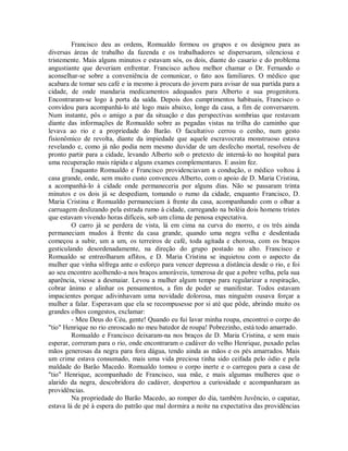 Francisco deu as ordens, Romualdo formou os grupos e os designou para as
diversas áreas de trabalho da fazenda e os trabalhadores se dispersaram, silenciosa e
tristemente. Mais alguns minutos e estavam sós, os dois, diante do casario e do problema
angustiante que deveriam enfrentar. Francisco achou melhor chamar o Dr. Fernando o
aconselhar-se sobre a conveniência de comunicar, o fato aos familiares. O médico que
acabara de tomar seu café e ia mesmo à procura do jovem para avisar de sua partida para a
cidade, de onde mandaria medicamentos adequados para Alberto e sua progenitora.
Encontraram-se logo à porta da saída. Depois dos cumprimentos habituais, Francisco o
convidou para acompanhá-lo até logo mais abaixo, longe da casa, a fim de conversarem.
Num instante, pôs o amigo a par da situação e das perspectivas sombrias que restavam
diante das informações de Romualdo sobre as pegadas vistas na trilha do caminho que
levava ao rio e a propriedade do Barão. O facultativo cerrou o cenho, num gesto
fisionômico de revolta, diante da impiedade que aquele escravocrata monstruoso estava
revelando e, como já não podia nem mesmo duvidar de um desfecho mortal, resolveu de
pronto partir para a cidade, levando Alberto sob o pretexto de interná-lo no hospital para
uma recuperação mais rápida e alguns exames complementares. E assim fez.
Enquanto Romualdo e Francisco providenciavam a condução, o médico voltou à
casa grande, onde, sem muito custo convenceu Alberto, com o apoio de D. Maria Cristina,
a acompanhá-lo à cidade onde permaneceria por alguns dias. Não se passaram trinta
minutos e os dois já se despediam, tomando o rumo da cidade, enquanto Francisco, D.
Maria Cristina e Romualdo permaneciam à frente da casa, acompanhando com o olhar a
carruagem deslizando pela estrada rumo à cidade, carregando na boléia dois homens tristes
que estavam vivendo horas difíceis, sob um clima de penosa expectativa.
O carro já se perdera de vista, lá em cima na curva do morro, e os três ainda
permaneciam mudos à frente da casa grande, quando uma negra velha e desdentada
começou a subir, um a um, os terreiros de café, toda agitada e chorosa, com os braços
gesticulando desordenadamente, na direção do grupo postado no alto. Francisco e
Romualdo se entreolharam aflitos, e D. Maria Cristina se inquietou com o aspecto da
mulher que vinha sôfrega ante o esforço para vencer depressa a distância desde o rio, e foi
ao seu encontro acolhendo-a nos braços amoráveis, temerosa de que a pobre velha, pela sua
aparência, viesse a desmaiar. Levou a mulher algum tempo para regularizar a respiração,
cobrar ânimo e alinhar os pensamentos, a fim de poder se manifestar. Todos estavam
impacientes porque adivinhavam uma novidade dolorosa, mas ninguém ousava forçar a
mulher a falar. Esperavam que ela se recompusesse por si até que pôde, abrindo muito os
grandes olhos congestos, exclamar:
- Meu Deus do Céu, gente! Quando eu fui lavar minha roupa, encontrei o corpo do
"tio" Henrique no rio enroscado no meu batedor de roupa! Pobrezinho, está todo amarrado.
Romualdo e Francisco deixaram-na nos braços de D. Maria Cristina, e sem mais
esperar, correram para o rio, onde encontraram o cadáver do velho Henrique, puxado pelas
mãos generosas da negra para fora dágua, tendo ainda as mãos e os pés amarrados. Mais
um crime estava consumado, mais uma vida preciosa tinha sido ceifada pelo ódio e pela
maldade do Barão Macedo. Romualdo tomou o corpo inerte e o carregou para a casa de
"tio" Henrique, acompanhado de Francisco, sua mãe, e mais algumas mulheres que o
alarido da negra, descobridora do cadáver, despertou a curiosidade e acompanharam as
providências.
Na propriedade do Barão Macedo, ao romper do dia, também Juvêncio, o capataz,
estava lá de pé à espera do patrão que mal dormira a noite na expectativa das providências

 