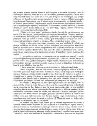 que acertara na noite anterior. Como se pode imaginar, o encontro foi festivo, cheio de
exclamações jubilosas, posto que tudo saíra a contento, conforme os planos, e assim mais
uma punhalada tinha sido dada nos Sousa, em desagravo às humilhações que sempre
infligiram aos fazendeiros com as suas maneiras de tratar os escravos. Olhada apenas pela
lente do mundo físico, aquela cena de alegria, como as anteriores no sacrifício de Ismália e
de Juvenal, não se poderia conceber onde aquelas almas estavam haurindo esse desabafo,
que só poderia alegrar a pessoas dementadas. Mas quem lhes conhecia a história, o passado
distante, os séculos de ódio represado e a sede incontida de vingança, embora com tristeza,
poderia compreender aquela alegria mórbida.
- Muito bem, meu rapaz - exclamou o Barão, batendo-lhe carinhosamente nas
costas. Não lhe digo que Deus é grande e cada um pagará na sua hora! Chegou a nossa vez.
Já demos bons e decisivos golpes no Inimigo, agora vamos aquietar-nos por algum tempo,
para ver o rumo que tomam as coisas! Mande vigiar atentamente as nossas divisas com os
Sousa e não permita que ninguém as ultrapasse. Mate sem piedade quem o tentar.
Entrou o velho para o escritório, retornando com uma sacolinha de veludo, que
deveria ter sido do uso de sua esposa, cheia de moedas de ouro, entregando-a ao capataz,
para que dividisse com os demais companheiros pelo excelente trabalho que realizaram.
Despedindo o capataz, o Barão voltou para casa e foi tomar o café matinal com a esposa,
cantarolando alegremente, como alguém que estivesse divagando no mundo encantado dos
sonhos.
D. Margarida se inquietou; o comportamento do marido era anormal e aquela
alegria inesperada sugeria-lhe pensamentos desanimadores. Estava ao corrente do que se
passara com os Sousa, pela informação do próprio marido. Depois disso, na noite anterior,
surpreendeu-o colérico e expectante, dando ordens a Juvêncio e despedindo os homens na
boca da noite, sabe Deus para que fim.
O Barão notou-lhe a preocupação e a desconfiança, e foi logo se explicando.
- Sabe, Margarida, - disse ele cinicamente - estou feliz porque o Juvêncio acaba de
me contar que aquele bode velho lá na fazenda dos Sousa, aquele negro que atende pelo
nome de Henrique, foi encontrado afogado no rio. Acho que foi banhar-se e acabou se
afogando por si mesmo. Um traste a menos para nos perturbar, uma vez que ele era o
verdadeiro líder daqueles negros indecentes. Por isso, estou cantando. Como vê, é uma
alegria justa, que não está custando nada a ninguém e que não precisa lhe preocupar.
Na verdade, D. Margarida não estava preocupada com a sorte dos negros, sobre os
quais se tinha abatido a ira do Barão, ou não estava tão preocupada por que no fundo ela
sentia a injustiça que lhes faziam; o que ela temia mesmo, dia a dia, era pela sanidade
mental do esposo que atingia a panoramas alarmantes com os últimos sucessos. A boa
mulher tinha vontade de chamar um médico, mas não ousava. Às vezes, orava para que lhe
sobreviesse uma febre, um mal passageiro, para que servisse de pretexto à vinda de um
médico com o qual pudesse dissipar suas dúvidas; mas não surgia oportunidade, e o Barão
caminhava para uma loucura declarada e perigosa. D. Margarida temia por todos, pelos
amigos e pelos inimigos, e até por ela mesma.
Na fazenda dos Sousa logo depois que os colonos regressaram do campo e
tomaram conhecimento da morte do "tio" Henrique e o choraram por alguns minutos,
Romualdo anunciou o sepultamento, para logo, antes que a noite caísse, evitando assim a
repetição das noites anteriores e não dando ensejo a que o impacto calasse muito fundo no
coração daqueles homens que adoravam o velho companheiro e conselheiro de tantos anos.
Tudo se fez, assim, num ambiente de estupefação e de embaraço, sem cada um ter podido

 