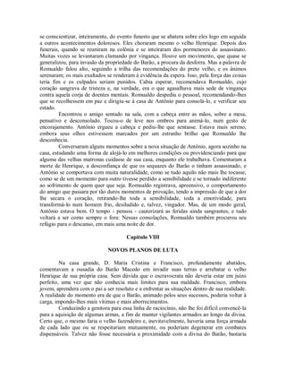 se conscientizar, inteiramente, do evento funesto que se abatera sobre eles logo em seguida
a outros acontecimentos dolorosos. Eles choraram mesmo o velho Henrique. Depois dos
funerais, quando se reuniram na colônia e se inteiraram dos pormenores do assassinato.
Muitas vozes se levantaram clamando por vingança. Houve um movimento, que quase se
generalizou, para invasão da propriedade do Barão, a procura da desforra. Mas a palavra de
Romualdo falou alto, seguindo a trilha das recomendações do preto velho, e os ânimos
serenaram; os mais exaltados se renderam à evidência da espera. Isso, pela força das coisas
teria fim e os culpados seriam punidos. Cabia esperar, recomendava Romualdo, cujo
coração sangrava de tristeza e, na verdade, era o que agasalhava mais sede de vingança
contra aquela corja de doentes mentais. Romualdo despediu o pessoal, recomendando-lhes
que se recolhessem em paz e dirigiu-se à casa de Antônio para consolá-lo, e verificar seu
estado.
Encontrou o amigo sentado na sala, com a cabeça entre as mãos, sobre a mesa,
pensativo e desconsolado. Tocou-o de leve nos ombros para animá-lo, num gesto de
encorajamento. Antônio ergueu a cabeça e pediu-lhe que sentasse. Estava mais sereno,
embora seus olhos estivessem marcados por um estranho brilho que Romualdo lhe
desconhecia.
Conversaram alguns momentos sobre a nova situação de Antônio, agora sozinho na
casa, estudando uma forma de alojá-lo em melhores condições ou providenciando para que
alguma das velhas matronas cuidasse de sua casa, enquanto ele trabalhava. Comentaram a
morte de Henrique, a desconfiança de que os sequazes do Barão o tinham assassinado, e
Antônio se comportava com muita naturalidade, como se tudo aquilo não mais lhe tocasse,
como se de um momento para outro tivesse perdido a sensibilidade e se tornado indiferente
ao sofrimento de quem quer que seja. Romualdo registrava, apreensivo, o comportamento
do amigo que passara por tão duros momentos de provação, tendo a impressão de que a dor
lhe secara o coração, retirando-lhe toda a sensibilidade, toda a emotividade, para
transformá-lo num homem frio, desiludido e, talvez, vingador. Mas, de um modo geral,
Antônio estava bem. O tempo - pensou - cauterizará as feridas ainda sangrantes, e tudo
voltará a ser como sempre o fora: Nessas consolações, Romualdo também procurou seu
refúgio para o descanso, em mais uma noite de dor.
Capítulo VIII
NOVOS PLANOS DE LUTA
Na casa grande, D. Maria Cristina e Francisco, profundamente abatidos,
comentavam a ousadia do Barão Macedo em invadir suas terras e arrebatar o velho
Henrique de sua própria casa. Sem dúvida que o escravocrata não deveria estar em juízo
perfeito, uma vez que não conhecia mais limites para sua maldade. Francisco, embora
jovem, aprendera com o pai a ser resoluto e a enfrentar as situações dentro de sua realidade.
A realidade do momento era de que o Barão, animado pelos seus sucessos, poderia voltar à
carga, impondo-lhes mais vítimas e mais aborrecimentos.
Conduzindo a genitora para essa linha de raciocínio, não lhe foi difícil convencê-la
para a aquisição de algumas armas, a fim de manter vigilantes armados ao longo da divisa.
Certo que, o mesmo faria o velho fazendeiro e, inevitavelmente, haveria uma força armada
de cada lado que ou se respeitariam mutuamente, ou poderiam degenerar em combates
dispensáveis. Talvez não fosse necessária a proximidade com a divisa do Barão, bastaria

 