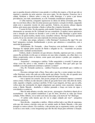 que os guardas dessem cobertura à casa grande e à colônia dos negros, a fim de que não se
repetisse o episódio da noite anterior, com novo rapto. No dia seguinte, Francisco iria à
cidade. Relataria a Alberto sobre a sorte do velho Henrique, e o poria a par dessas
providências, isso tudo, naturalmente, se o Dr. Fernando considerasse oportuno.
A velha matrona, conquanto aquiescesse às idéias de defesa alvitradas pelo filho,
não via com bons olhos o fato de armar pessoas que traziam o coração revoltado, sangrando
ainda com o assassínio recente de entes queridos. Todavia, era preciso esboçar alguma
defesa, pelo menos para intimidar o Barão e refrear-lhe o impulso homicida.
E assim foi feito. No dia seguinte, pela manhã, Francisco rumou para a cidade, indo
diretamente ao encontro do Dr. Fernando em seu consultório. O médico estava apreensivo
com a situação que deixara na fazenda e com a sorte do velho Henrique a quem muito
estimava e de quem recebeu, muitas vezes, conselhos valiosos. Tão logo Francisco apontou
a porta, foi ao seu encontro com uma expressão de extrema expectativa.
- E então, meu amigo, acharam o velho Henrique? Aconteceu-lhe algo? Ele está
bem? perguntou excitado, bombardeando o jovem, que adentrava o consultório, com a
saraivada de perguntas.
- Infelizmente, Dr. Fernando, - disse Francisco com profunda tristeza - o velho
Henrique foi raptado pelos asseclas do Barão e afogado no rio, - resumindo em poucas
palavras todo o nefando acontecimento.
Embora, desde o momento em que deixara a fazenda, esperasse por isso, a notícia
causou-lhe profunda revolta que se retratava em suas mãos crispadas, seu olhar duro e os
lábios comprimidos entre os dentes, como quem está prestes a perder, por completo, o
controle emocional.
- Assassinos! - resmungou o médico. Velho sanguinário e covarde! E pensar que
várias vezes lhe salvei a vida, tirando-o de ataques cardíacos. Para que? para que sua
maldade e seu ódio pudessem continuar a oprimir e a matar?
- Ora, Dr. Fernando acalme-se, - atalhou Francisco, percebendo que o médico se
descontrolava.
- Devemos entregar tudo a Deus. Deus sabe o que faz, e como sempre nos dizia o
velho Henrique, nesta vida cada um colhe aquilo que planta. Um dia, não sei quando nem
onde, tenho certeza de que ele terá de prestar contas do mal que tem feito.
- Isso é apenas um consolo, meu jovem, porque ele continuará impune e cometerá
outros crimes. Embora eu não descarte a idéia de que pode haver uma vida além da morte,
onde, segundo a religião, a justiça é perfeita. O fato é que ninguém, até hoje, que eu saiba,
voltou para dar testemunho de algum julgamento que punisse esses assassinos impunes,
como o Barão Macedo - desabafou o médico passando o braço em torno do rapaz e
convidando-o a sentar-se.
- Mas de nada adianta a revolta, meu jovem - prosseguiu o facultativo depois de se
acomodarem - ela não poderá restabelecer o que foi feito, devolver as vidas que foram
ceifadas. Pobre Alberto, vai se sentir com mais esta culpa, a da morte do "tio" Henrique.
- O senhor acha mesmo que ele vai se julgar culpado por isso? - perguntou
Francisco, pesaroso.
- Sem dúvida, - respondeu o médico. Alberto atribui tudo a sua falta de segurança,
acha que não tomou a decisão certa por ter sentido medo do Barão Macedo, e não para
proteger os outros colonos. Ele confessa, e não permite que se argumente contra, que tudo
se deveu a esse medo, a essa insegurança que não lhe deu forças para enfrentar a situação.

 