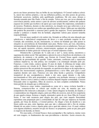 previa um futuro promissor face ao brilho da sua inteligência. O Coronel sonhava colocálo, mercê dos méritos próprios, e da sua influência política, em altos postos do governo,
facilmente acessíveis, também, pela qualificação acadêmica. Há oito anos, deixara a
fazenda rumando para São Paulo, a fim de estudar. Talvez por isso, por ter-se afastado da
convivência paterna, sentia menos o peso do adverso acontecimento, embora não pudesse
esquecer do carinho que recebera e do apoio que o pai sempre lhe emprestara, cumulando-o
de recursos. Ponderara, durante os dias anteriores, na situação nova que sobreviera e já se
conformava em renunciar aos sonhos que agasalhara para o futuro. Sabia que sua mãezinha
não poderia lhe prescindir o concurso para a gestão dos negócios. Tivera oportunidade de
estudar e conhecer o mundo fora da herdade, adquirindo valores para assumir tamanha
responsabilidade.
Era um moço saudável e de caráter rijo, formado ao influxo de uma educação que
sobrelevava o indeclinável cumprimento do dever e o mais profundo respeito às leis.
Contudo, não assimilara, do pai, inteiramente, os valores da bondade que sabe ajustar as
situações às conveniências da fraternidade mais pura. Muitas vezes, por isso, discordava,
intimamente, da liberalidade do pai e da extremada tolerância com os subalternos. Nem por
isso, até aquele momento, criticara, ostensivamente, qualquer ato paterno ou procedera
contrariamente às linhas gerais de vivência que o Coronel impusera a todos.
Orientava-lhe o princípio de "a cada um o seu" e, nessa norma, encontrava a
segurança da ordem social. Não aprendera a adocicá-la com os benefícios da tolerância e da
paciência, da renúncia e do perdão, que fizeram do Coronel Sousa aquele exemplo
maiúsculo de personalidade tão querida. Todos, entretanto, confiavam nele e esperavam
soubesse inspirar-se, na vida prática, nos exemplos e na orientação deixados pelo pai.
Francisco, o outro irmão, contava apenas 16 anos de idade. A diferença de tempo entre
ambos ocorrera em virtude de D. Maria Cristina ter abortado duas vezes seguidas e o
médico prescrever-lhe um período de resguardo, no qual deveria abster-se de engravidar-se.
Refeita dos inconvenientes orgânicos, predispuseram-se a novo filho, pelo qual o casal
suspirara durante sete anos. Francisco era uma alma lúcida e generosa. Companheiro
inseparável do pai, acompanhava-o, desde o dez anos, quase durante o dia todo,
movimentando-se feliz pela propriedade e seguindo com profundo interesse a atividade
paterna. Amava a terra e amava a todas as criaturas daquela singular comunidade. Crescera
brincando entre os negrinhos, filhos de escravos, na mais completa cordialidade. Nunca
tirara partido da situação que os diferenciava.
Tratava-os como irmãos, respeitando-os como tal e, nessa vivência humilde e
fraterna, comunicava-lhes os valores que recebia em casa, de maneira que seus
companheiros lhe imitavam a educação e o trato. Quem chegasse na fazenda, de inopino, e
o surpreendesse nos folguedos alegres, junto aos filhos de escravos, nem de leve suspeitaria
de que aquela criança, formosa e singela, misturada à gente de cor, fosse filha do Coronel
Sousa. E isso tudo acontecia para alegria dos pais, que viam naquela fraternidade
espontânea uma preparação para a continuidade do tipo de vida que imperava na fazenda
quando, por força do destino, o Coronel partisse. Ao chegar a hora de decidir-se o seu
futuro pediu aos pais, entre lágrimas, para que não o afastassem dali a fim de estudar,
falando do seu amor à terra e àquela gente sem a qual não saberia viver. O casal, embora
com alguma relutância, assentiu em que ele ficasse e se preparasse, junto ao pai, para gerir
os negócios da fazenda, no futuro.
Por essa razão, o Coronel Sousa o fazia acompanhar e lhe explicava, muitas vezes
até com exagero, os fundamentos das suas providências e decisões. Assim crescera ele,

 