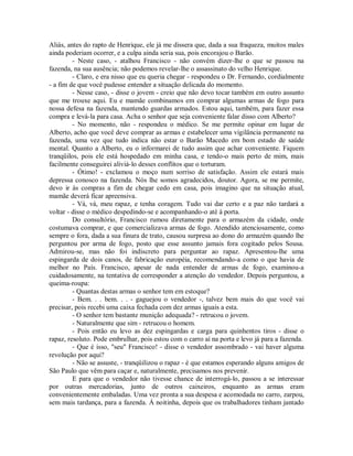 Aliás, antes do rapto de Henrique, ele já me dissera que, dada a sua fraqueza, muitos males
ainda poderiam ocorrer, e a culpa ainda seria sua, pois encorajou o Barão.
- Neste caso, - atalhou Francisco - não convém dizer-lhe o que se passou na
fazenda, na sua ausência; não podemos revelar-lhe o assassinato do velho Henrique.
- Claro, e era nisso que eu queria chegar - respondeu o Dr. Fernando, cordialmente
- a fim de que você pudesse entender a situação delicada do momento.
- Nesse caso, - disse o jovem - creio que não devo tocar também em outro assunto
que me trouxe aqui. Eu e mamãe combinamos em comprar algumas armas de fogo para
nossa defesa na fazenda, mantendo guardas armados. Estou aqui, também, para fazer essa
compra e levá-la para casa. Acha o senhor que seja conveniente falar disso com Alberto?
- No momento, não - respondeu o médico. Se me permite opinar em lugar de
Alberto, acho que você deve comprar as armas e estabelecer uma vigilância permanente na
fazenda, uma vez que tudo indica não estar o Barão Macedo em bom estado de saúde
mental. Quanto a Alberto, eu o informarei de tudo assim que achar conveniente. Fiquem
tranqüilos, pois ele está hospedado em minha casa, e tendo-o mais perto de mim, mais
facilmente conseguirei aliviá-lo desses conflitos que o torturam.
- Ótimo! - exclamou o moço num sorriso de satisfação. Assim ele estará mais
depressa conosco na fazenda. Nós lhe somos agradecidos, doutor. Agora, se me permite,
devo ir às compras a fim de chegar cedo em casa, pois imagino que na situação atual,
mamãe deverá ficar apreensiva.
- Vá, vá, meu rapaz, e tenha coragem. Tudo vai dar certo e a paz não tardará a
voltar - disse o médico despedindo-se e acompanhando-o até à porta.
Do consultório, Francisco rumou diretamente para o armazém da cidade, onde
costumava comprar, e que comercializava armas de fogo. Atendido atenciosamente, como
sempre o fora, dada a sua finura de trato, causou surpresa ao dono do armazém quando lhe
perguntou por arma de fogo, posto que esse assunto jamais fora cogitado pelos Sousa.
Admirou-se, mas não foi indiscreto para perguntar ao rapaz. Apresentou-lhe uma
espingarda de dois canos, de fabricação européia, recomendando-a como o que havia de
melhor no País. Francisco, apesar de nada entender de armas de fogo, examinou-a
cuidadosamente, na tentativa de corresponder a atenção do vendedor. Depois perguntou, a
queima-roupa:
- Quantas destas armas o senhor tem em estoque?
- Bem. . . bem. . . - gaguejou o vendedor -, talvez bem mais do que você vai
precisar, pois recebi uma caixa fechada com dez armas iguais a esta.
- O senhor tem bastante munição adequada? - retrucou o jovem.
- Naturalmente que sim - retrucou o homem.
- Pois então eu levo as dez espingardas e carga para quinhentos tiros - disse o
rapaz, resoluto. Pode embrulhar, pois estou com o carro aí na porta e levo já para a fazenda.
- Que é isso, "seu" Francisco! - disse o vendedor assombrado - vai haver alguma
revolução por aqui?
- Não se assuste, - tranqüilizou o rapaz - é que estamos esperando alguns amigos de
São Paulo que vêm para caçar e, naturalmente, precisamos nos prevenir.
E para que o vendedor não tivesse chance de interrogá-lo, passou a se interessar
por outras mercadorias, junto de outros caixeiros, enquanto as armas eram
convenientemente embaladas. Uma vez pronta a sua despesa e acomodada no carro, zarpou,
sem mais tardança, para a fazenda. Á noitinha, depois que os trabalhadores tinham jantado

 