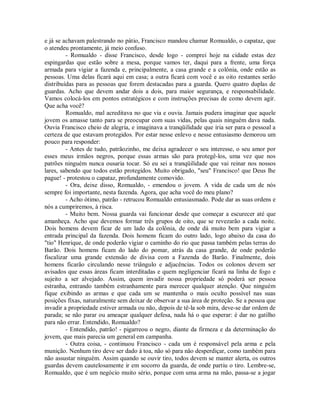 e já se achavam palestrando no pátio, Francisco mandou chamar Romualdo, o capataz, que
o atendeu prontamente, já meio confuso.
- Romualdo - disse Francisco, desde logo - comprei hoje na cidade estas dez
espingardas que estão sobre a mesa, porque vamos ter, daqui para a frente, uma força
armada para vigiar a fazenda e, principalmente, a casa grande e a colônia, onde estão as
pessoas. Uma delas ficará aqui em casa; a outra ficará com você e as oito restantes serão
distribuídas para as pessoas que forem destacadas para a guarda. Quero quatro duplas de
guardas. Acho que devem andar dois a dois, para maior segurança, e responsabilidade.
Vamos colocá-los em pontos estratégicos e com instruções precisas de como devem agir.
Que acha você?
Romualdo, mal acreditava no que via e ouvia. Jamais pudera imaginar que aquele
jovem os amasse tanto para se preocupar com suas vidas, pelas quais ninguém dava nada.
Ouvia Francisco cheio de alegria, e imaginava a tranqüilidade que iria ser para o pessoal a
certeza de que estavam protegidos. Por estar nesse enlevo e nesse entusiasmo demorou um
pouco para responder:
- Antes de tudo, patrãozinho, me deixa agradecer o seu interesse, o seu amor por
esses meus irmãos negros, porque essas armas são para protegê-los, uma vez que nos
patrões ninguém nunca ousaria tocar. Só eu sei a tranqüilidade que vai reinar nos nossos
lares, sabendo que todos estão protegidos. Muito obrigado, "seu" Francisco! que Deus lhe
pague! - protestou o capataz, profundamente comovido.
- Ora, deixe disso, Romualdo, - emendou o jovem. A vida de cada um de nós
sempre foi importante, nesta fazenda. Agora, que acha você do meu plano?
- Acho ótimo, patrão - retrucou Romualdo entusiasmado. Pode dar as suas ordens e
nós a cumpriremos, à risca.
- Muito bem. Nossa guarda vai funcionar desde que começar a escurecer até que
amanheça. Acho que devemos formar três grupos de oito, que se revezarão a cada noite.
Dois homens devem ficar de um lado da colônia, de onde dá muito bem para vigiar a
entrada principal da fazenda. Dois homens ficam do outro lado, logo abaixo da casa do
"tio" Henrique, de onde poderão vigiar o caminho do rio que passa também pelas terras do
Barão. Dois homens ficam do lado do pomar, atrás da casa grande, de onde poderão
fiscalizar uma grande extensão de divisa com a Fazenda do Barão. Finalmente, dois
homens ficarão circulando nesse triângulo e adjacências. Todos os colonos devem ser
avisados que essas áreas ficam interditadas e quem negligenciar ficará na linha de fogo e
sujeito a ser alvejado. Assim, quem invadir nossa propriedade só poderá ser pessoa
estranha, entrando também estranhamente para merecer qualquer atenção. Que ninguém
fique exibindo as armas e que cada um se mantenha o mais oculto possível nas suas
posições fixas, naturalmente sem deixar de observar a sua área de proteção. Se a pessoa que
invadir a propriedade estiver armada ou não, depois de tê-la sob mira, deve-se dar ordem de
parada; se não parar ou ameaçar qualquer defesa, nada há o que esperar: é dar no gatilho
para não errar. Entendido, Romualdo?
- Entendido, patrão! - pigarreou o negro, diante da firmeza e da determinação do
jovem, que mais parecia um general em campanha.
- Outra coisa, - continuou Francisco - cada um é responsável pela arma e pela
munição. Nenhum tiro deve ser dado à toa, não só para não desperdiçar, como também para
não assustar ninguém. Assim quando se ouvir tiro, todos devem se manter alerta, os outros
guardas devem cautelosamente ir em socorro da guarda, de onde partiu o tiro. Lembre-se,
Romualdo, que é um negócio muito sério, porque com uma arma na mão, passa-se a jogar

 