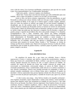 com a vida dos outros. Use só pessoas equilibradas, responsáveis, para que não nos suceda
o pior. Essa responsabilidade é sua. Compreendido, Romualdo?
- Tudo certo, patrão, - retrucou o capataz, com obediência.
- Muito bem. Vamos fazer uma lista dos homens que serão mobilizados para esse
trabalho - disse o rapaz convidando-o a sentar-se ao seu lado, na escrivaninha.
Assim os dois, em breves minutos, organizaram a lista dos patrulheiros, na qual
Romualdo se esforçou por colocar Antônio, tendo em vista que o rapaz, o que mais sofrera
com a maldade do Barão, só de vigiar já se sentiria seguro e mesmo vingado. Ademais,
dizia ele, como iria explicar ao Antônio, que sempre foi um bom homem, trabalhador e
disciplinado, que ele não poderia entrar na lista? Francisco acabou concordando. Em
seguida, Francisco mandou que Romualdo reunisse os homens no terreiro de café próximo
à casa grande, e depois de ministrar-lhes todas as instruções, entregou as armas e munições,
ao mesmo tempo que pediu que não dissessem a ninguém, fora da fazenda, a respeito da
guarda, porque o segredo da providência lhes dava uma grande vantagem. E os despediu,
acompanhando-os com o olhar, sorridente, pelo aspecto que tinham carregando
desajeitadamente as armas. Os homens desceram eufóricos para a colônia, embora ouvindo
sérias admoestações de Romualdo, quanto aos cuidados a serem tomados e as
responsabilidades que estavam assumindo. Pareciam crianças que haviam ganhado um
brinquedo, mas, na realidade, cada mão que apertava a espingarda tinha um toque de
nervosismo pela memória de Juvenal, Maria, Ismália e "tio" Henrique, as vítimas do
inimigo que lhes havia roubado a paz. Depois de um pequeno alvoroço no pátio da colônia,
naturalmente pela novidade da guarda noturna, o primeiro grupo de guardas foi para seus
postos, cumprir o seu dever.
Capítulo IX
MAL DESTRÓI O MAL
No entardecer do mesmo dia, a que vimos nos referindo, Sousa e Salvius
regressavam à Crosta e o instrutor, que antevia a marcha dos acontecimentos, sugeriu a
Sousa que fossem até a propriedade do Barão, verificar o que por lá se passava. Assim
fizeram. Quando desceram nos terreiros de café, os negros voltavam do trabalho. Ao
contrário dos negros da fazenda dos Sousa, que sempre voltavam do campo rindo,
conversando ou cantarolando, extravasando alegria, os cativos do Barão vinham se
arrastando pesadamente, tristes e amedrontados, tendo atrás de si os colonos corpulentos e
seus chicotes contundentes. Parecia uma estranha procissão de condenados à morte, de
animais cansados caminhando, com as últimas forças, para o matadouro. O quadro era
desolador e Salvius surpreendeu duas grossas lágrimas rolando dos olhos de Sousa, que de
viam ter um misto de pena por aquela gente, e saudade do seu povo que, agora via, era bem
feliz.
- A vida é assim, meu amigo, - disse Salvius tirando-o do mergulho sentimental estes Espíritos encarnados, negros desprezados e usados como animais, vieram aprender a
mesma lição daqueles outros que encarnaram na condição de seus escravos, e que estão
felizes lá na sua fazenda. Esta lição é deveras importante. Estes Espíritos foram, em outras
existências, homens e mulheres orgulhosos, vadios e cheios de preconceitos. Viveram às
custas dos outros e humilharam quanto puderam os que lhes estavam na subalternidade.
Ora, a única maneira que eles tinham para se quitarem com a vida, era tomarem corpos de

 